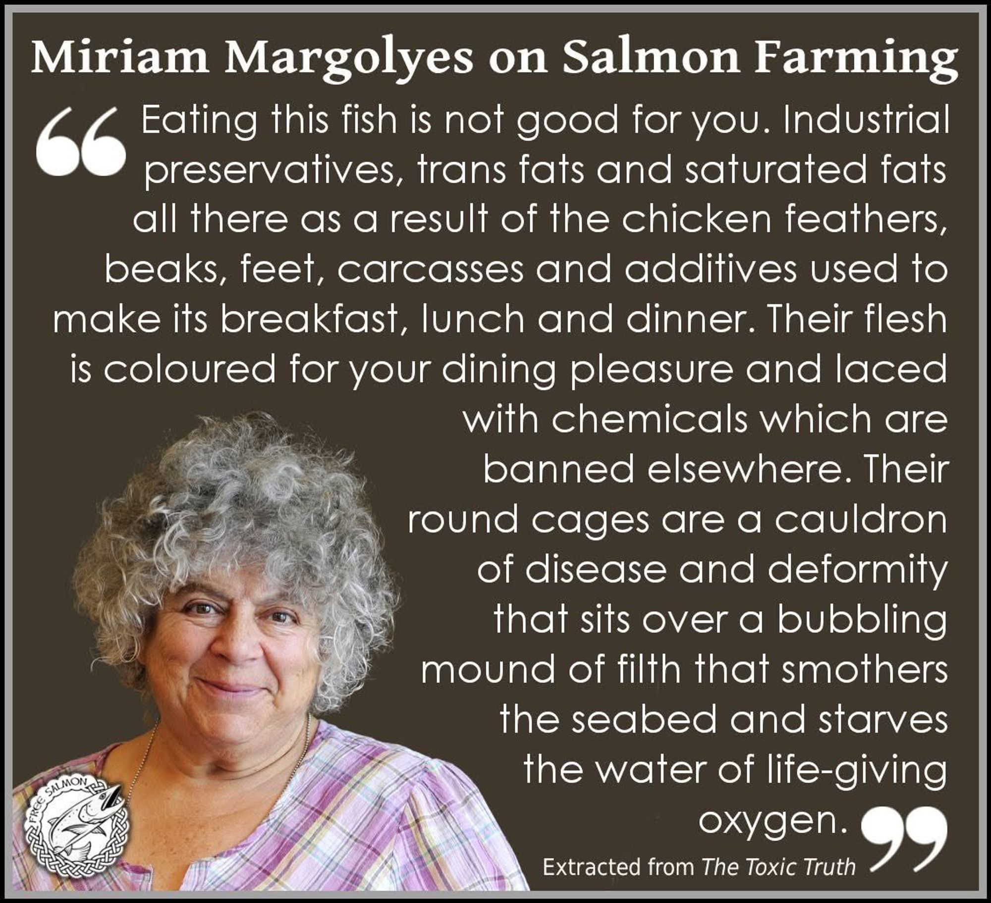 Miriam Margolyes on Salmon Farming: Eating this fish is not good for you. Industrial preservatives, trans fats and saturated fats all there as a result of the chicken feathers, beaks, feet, carcasses and additives used to make its breakfast, lunch and dinner.