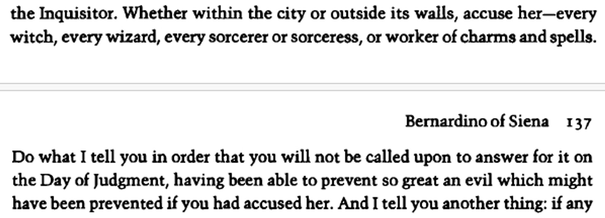 Whether within the city or outside its walls, accuse her—every
witch, every wizard, every sorcerer or sorceress, or worker of charms and spells. Do what I tell you in order that you will not be called upon to answer for it on the Day of Judgment, having been able to prevent so great an evil which might have been prevented if you had accused her.