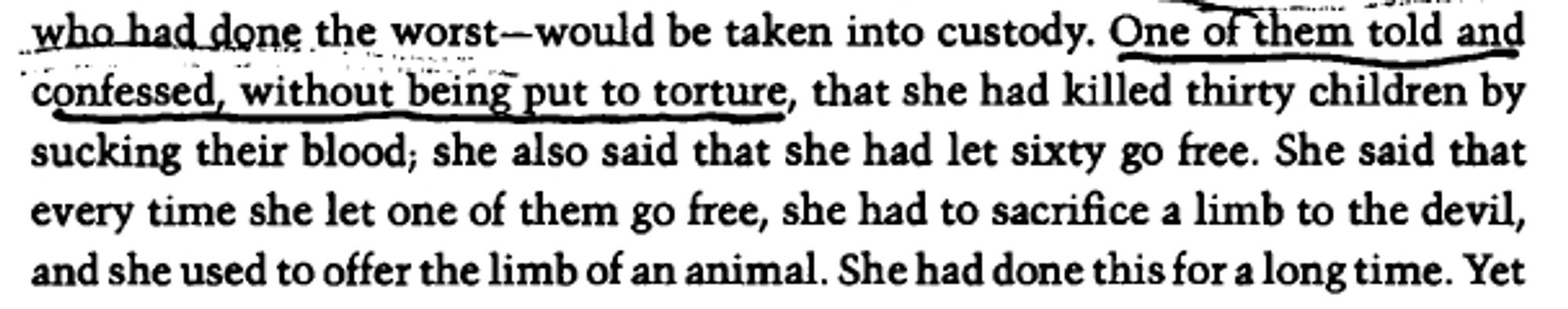 One of them told and confessed, without being put to torture, that she had killed thirty children by sucking their blood; she also said that she had let sixty go free. She said that every time she let one of them go free, she had to sacrifice a limb to the devil, and she used to offer the limb of an animal.