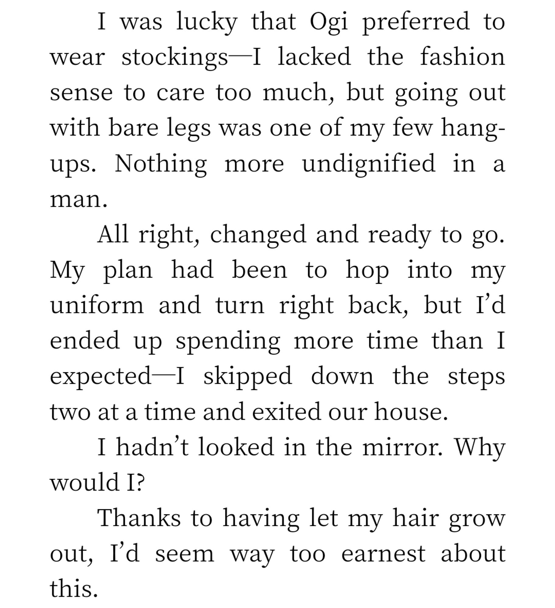 I was lucky that Ogi preferred to wear stockings I lacked the fashion sense to care too much, but going out with bare legs was one of my few hang- ups. Nothing more undignified in a man.

All right, changed and ready to go. My plan had been to hop into my uniform and turn right back, but I'd ended up spending more time than I expected-I skipped down the steps two at a time and exited our house.

I hadn't looked in the mirror. Why would I?

Thanks to having let my hair grow out, I'd seem way too earnest about this.