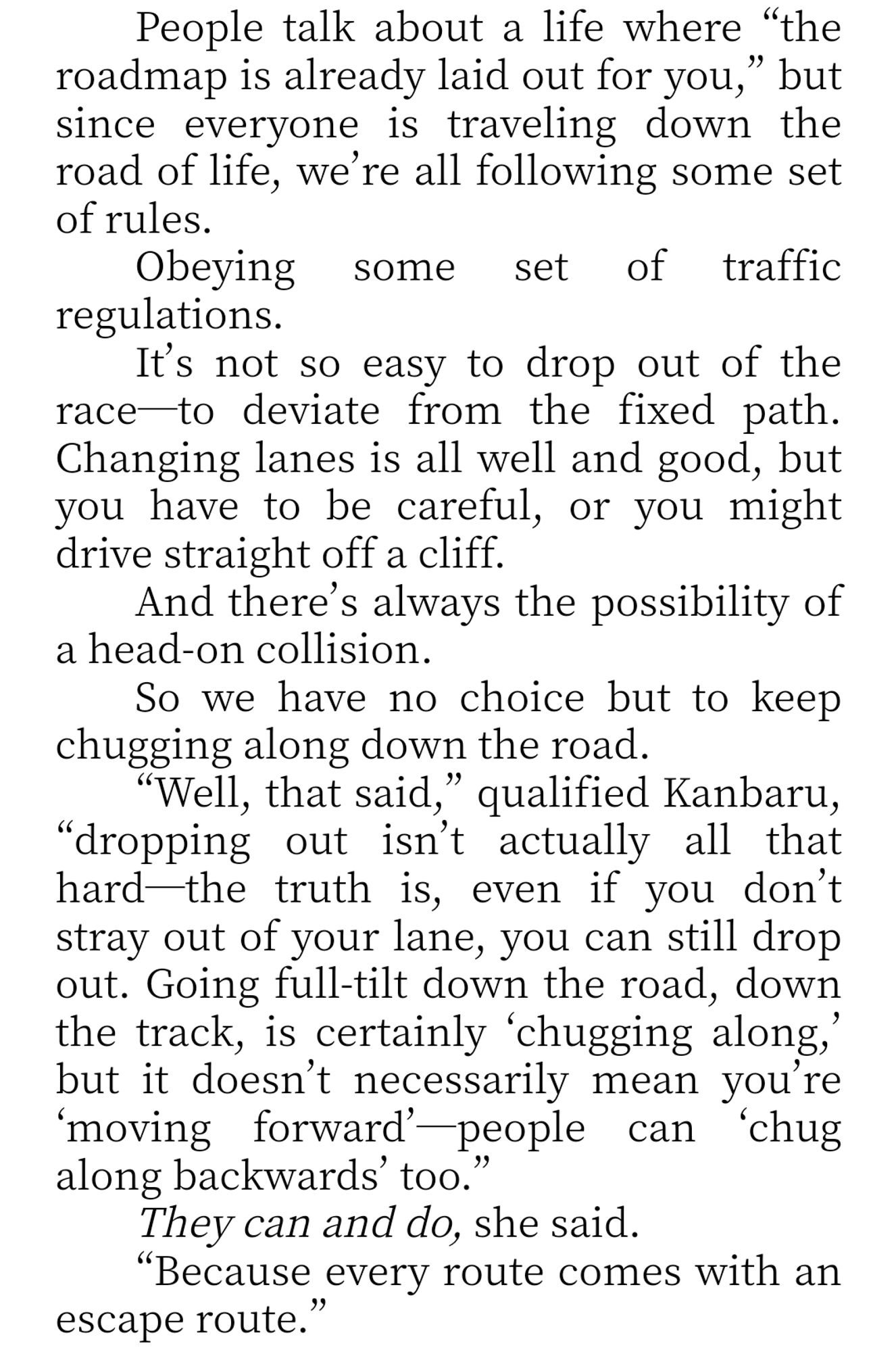 People talk about a life where "the roadmap is already laid out for you," but since everyone is traveling down the road of life, we're all following some set of rules.

Obeying some set of traffic regulations.

It's not so easy to drop out of the race to deviate from the fixed path. Changing lanes is all well and good, but you have to be careful, or you might drive straight off a cliff. 

And there's always the possibility of a head-on collision.

So we have no choice but to keep chugging along down the road.

"Well, that said," qualified Kanbaru, "dropping out isn't actually all that hard - the truth is, even if you don't stray out of your lane, you can still drop out. Going full-tilt down the road, down the track, is certainly 'chugging along,' but it doesn't necessarily mean you're 'moving forward' - people can 'chug along backwards' too."

They can and do, she said. 

"Because every route comes with an escape route."