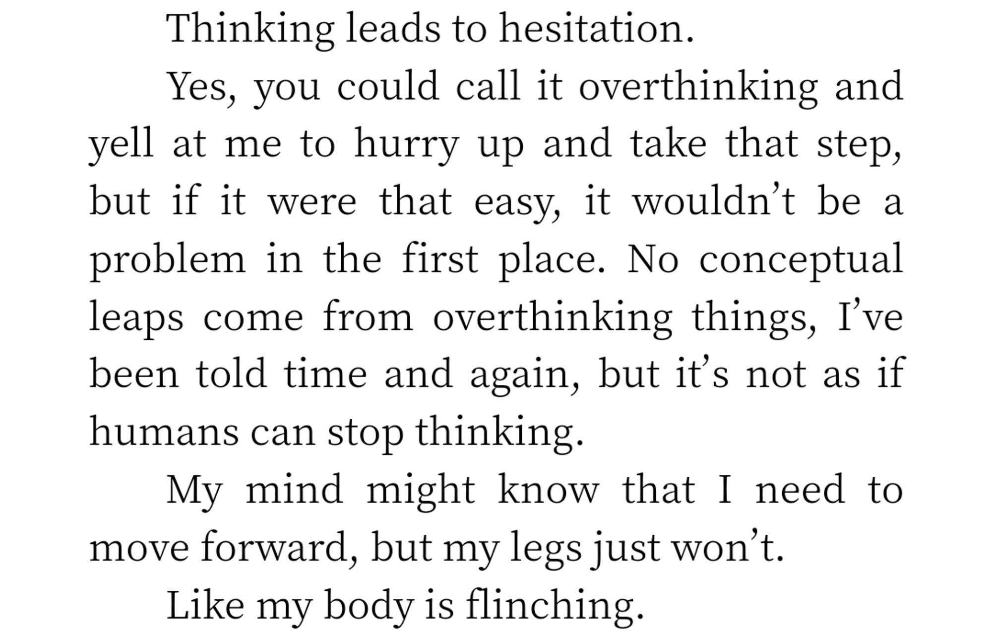 Yes, you could call it overthinking and yell at me to hurry up and take that step, but if it were that easy, it wouldn't be a problem in the first place. No conceptual leaps come from overthinking things, I've been told time and again, but it's not as if humans can stop thinking.

My mind might know that I need to move forward, but my legs just won't.

Like my body is flinching.