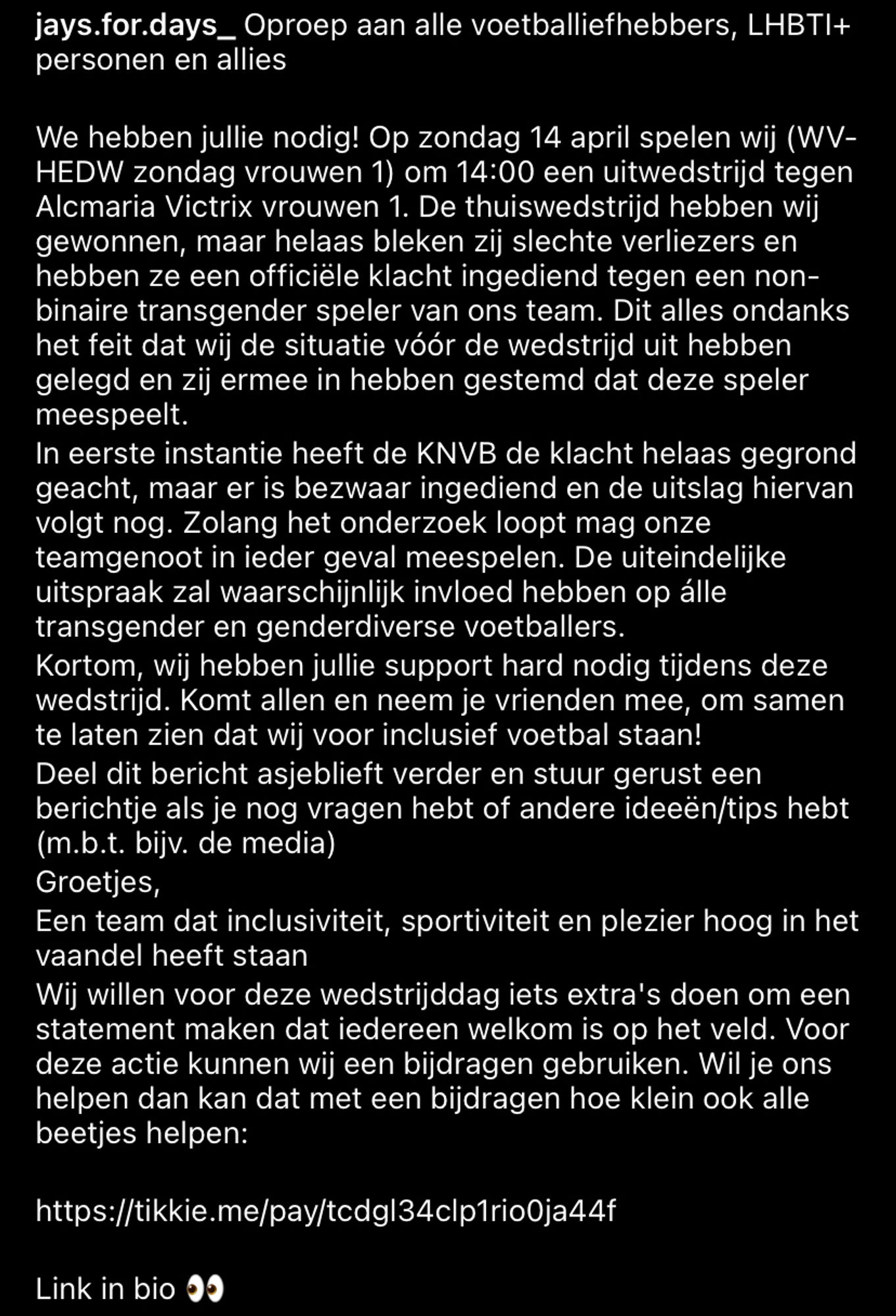 Tekst insta post: 
jays.for.days_ Oproep aan alle voetballiefhebbers, LHBTI+ personen en allies
We hebben jullie nodig! Op zondag 14 april spelen wij (WV- HEDW zondag vrouwen 1) om 14:00 een uitwedstrijd tegen Alcmaria Victrix vrouwen 1. De thuiswedstrijd hebben wij gewonnen, maar helaas bleken zij slechte verliezers en hebben ze een officiële klacht ingediend tegen een non- binaire transgender speler van ons team. Dit alles ondanks het feit dat wij de situatie vóór de wedstrijd uit hebben gelegd en zij ermee in hebben gestemd dat deze speler meespeelt.
In eerste instantie heeft de KNVB de klacht helaas gegrond geacht, maar er is bezwaar ingediend en de uitslag hiervan volgt nog. Zolang het onderzoek loopt mag onze teamgenoot in ieder geval meespelen. De uiteindelijke uitspraak zal waarschijnlijk invloed hebben op álle transgender en genderdiverse voetballers.
Kortom, wij hebben jullie support hard nodig tijdens deze wedstrijd. (rest vd alt text in volgende post)