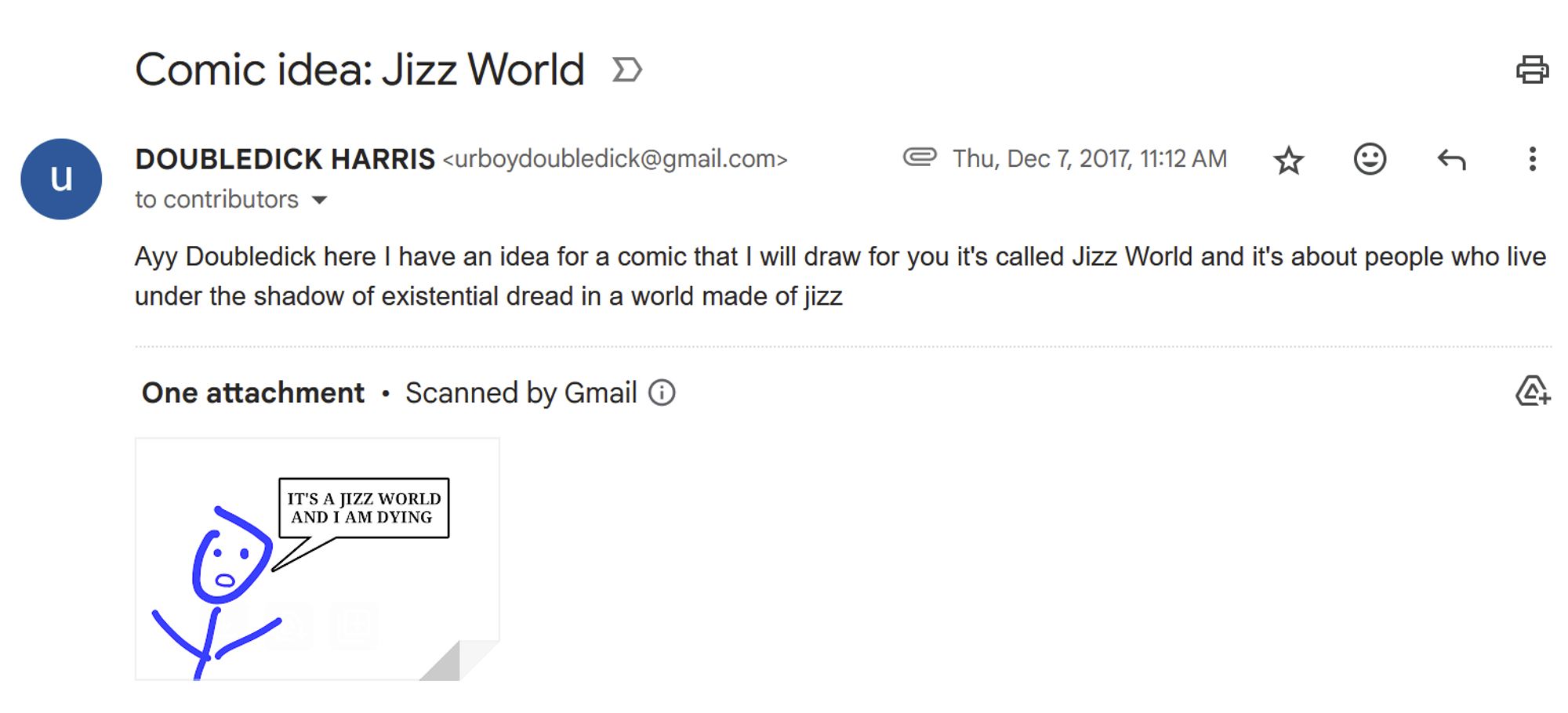 screenshot of an email from Doubledick Harris to contributors@laweekly. subject: Comic idea: Jizz World 
body: Ayy Doubledick here I have an idea for a comic that I will draw for you it's called Jizz World and it's about people who live under the shadow of existential dread in a world made of jizz. 
(there's an attached mspaint drawing of a stick person saying IT'S A JIZZ WORLD AND I AM DYING)