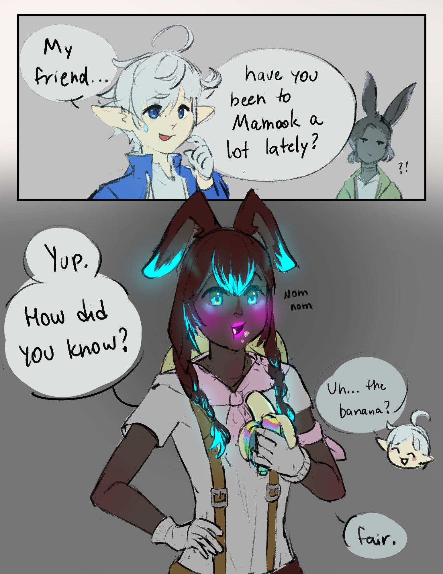 Digital art comic from FFXIV, first pannel is concerned Alphinauld and and an unamused Erenville. First buble is writtern: "My friend..", the second: "have you been to Mamook a lot lately?"; second pannel depicts a viera, with darkened skin + hair and very glowy parts (referencing Yak T'el/ Mamook area 's aesthetics) eating a Najool (a colorful banana outside, the inside is alike a common banana), saying: "Yup. How did you know?", which Alphinauld answers: "uh... the banana?" and the last bubble says "fair."