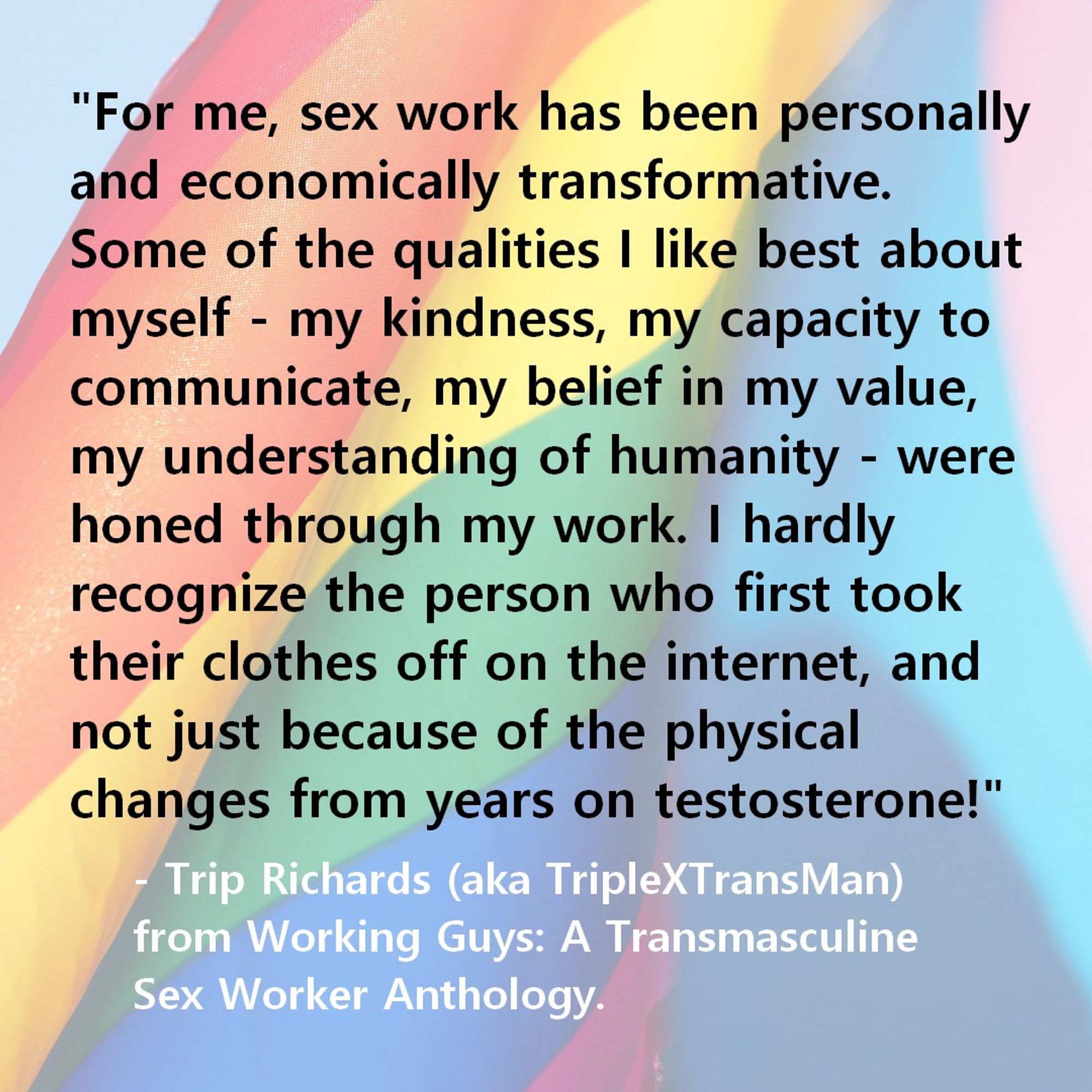 "For me, sex work has been personally and economically transformative. Some of the qualities I like best about myself - my kindness, my capacity to communicate, my belief in my value, my understanding of humanity - were honed through my work. I hardly recognize the person who first took their clothes off on the internet, and not just because of the physical changes from years on testosterone!"