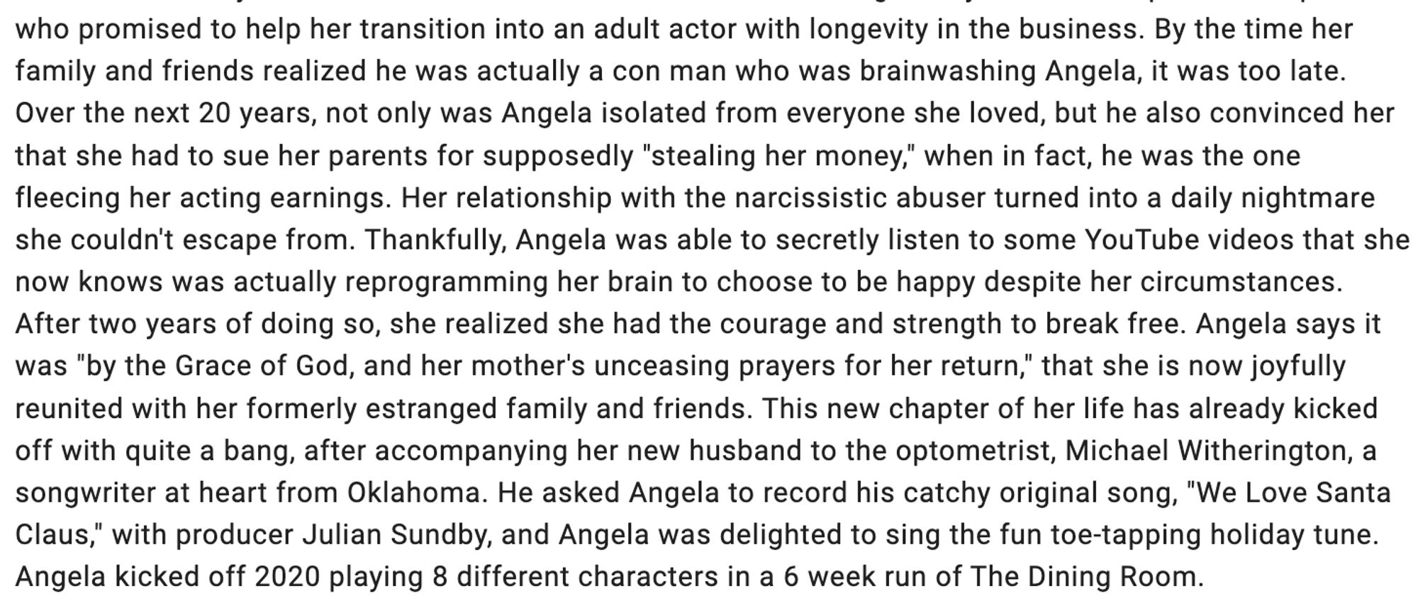 "By the time her family and friends realized he was actually a con man who was brainwashing Angela, it was too late. Over the next 20 years, not only was Angela isolated from everyone she loved, but he also convinced her that she had to sue her parents for supposedly "stealing her money," when in fact, he was the one fleecing her acting earnings. Her relationship with the narcissistic abuser turned into a daily nightmare she couldn't escape from. Thankfully, Angela was able to secretly listen to some YouTube videos that she now knows was actually reprogramming her brain to choose to be happy despite her circumstances. After two years of doing so, she realized she had the courage and strength to break free. Angela says it was "by the Grace of God, and her mother's unceasing prayers for her return," that she is now joyfully reunited with her formerly estranged family and friends. This new chapter of her life has already kicked off with quite a bang..."