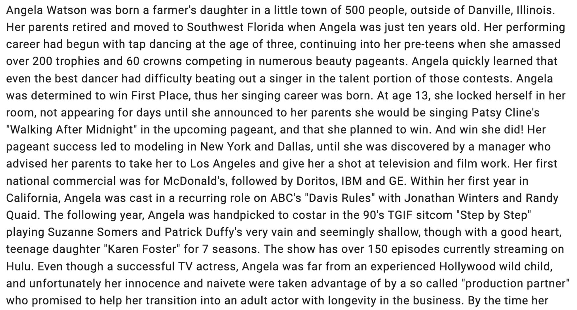 Angela Watson was born a farmer's daughter in a little town of 500 people, outside of Danville, Illinois. Her parents retired and moved to Southwest Florida when Angela was just ten years old. Her performing career had begun with tap dancing at the age of three, continuing into her pre-teens when she amassed over 200 trophies and 60 crowns competing in numerous beauty pageants. Angela quickly learned that even the best dancer had difficulty beating out a singer in the talent portion of those contests. Angela was determined to win First Place, thus her singing career was born. At age 13, she locked herself in her room, not appearing for days until she announced to her parents she would be singing Patsy Cline's "Walking After Midnight" in the upcoming pageant, and that she planned to win. And win she did! Her pageant success led to modeling in New York and Dallas, until she was discovered by a manager who advised her parents to take her to Los Angeles and give her a shot at [TV}..."