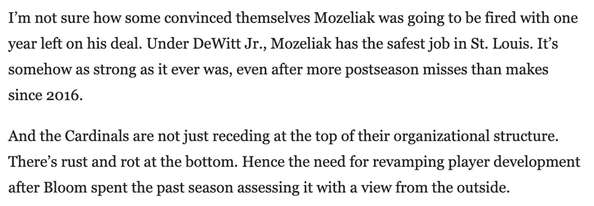 Excerpt "I’m not sure how some convinced themselves Mozeliak was going to be fired with one year left on his deal. Under DeWitt Jr., Mozeliak has the safest job in St. Louis. It’s somehow as strong as it ever was, even after more postseason misses than makes since 2016.

And the Cardinals are not just receding at the top of their organizational structure. There’s rust and rot at the bottom. Hence the need for revamping player development after Bloom spent the past season assessing it with a view from the outside."