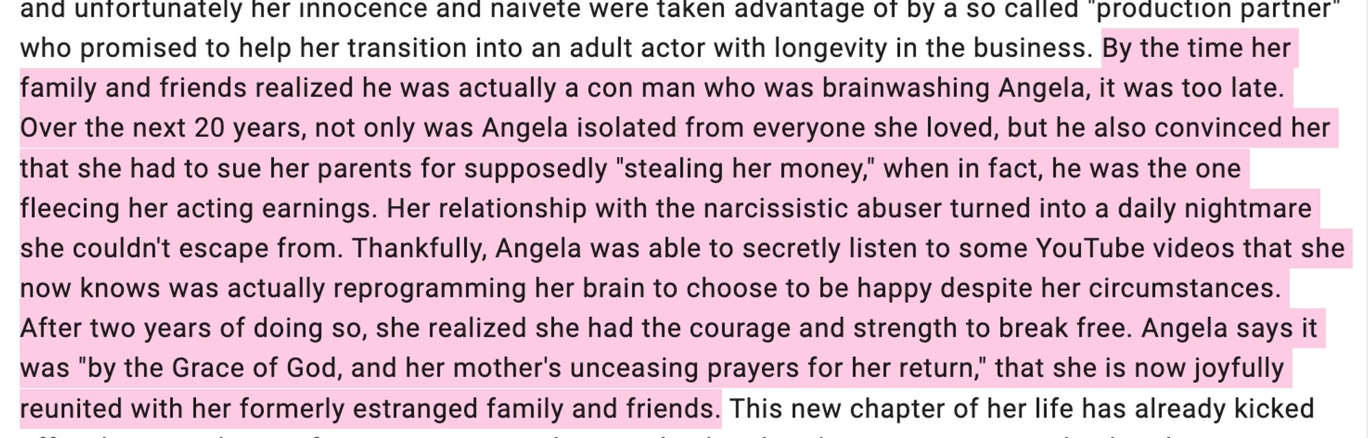 "By the time her family and friends realized he was actually a con man who was brainwashing Angela, it was too late. Over the next 20 years, not only was Angela isolated from everyone she loved, but he also convinced her that she had to sue her parents for supposedly "stealing her money," when in fact, he was the one fleecing her acting earnings. Her relationship with the narcissistic abuser turned into a daily nightmare she couldn't escape from. Thankfully, Angela was able to secretly listen to some YouTube videos that she now knows was actually reprogramming her brain to choose to be happy despite her circumstances. After two years of doing so, she realized she had the courage and strength to break free. Angela says it was "by the Grace of God, and her mother's unceasing prayers for her return," that she is now joyfully reunited with her formerly estranged family and friends. "