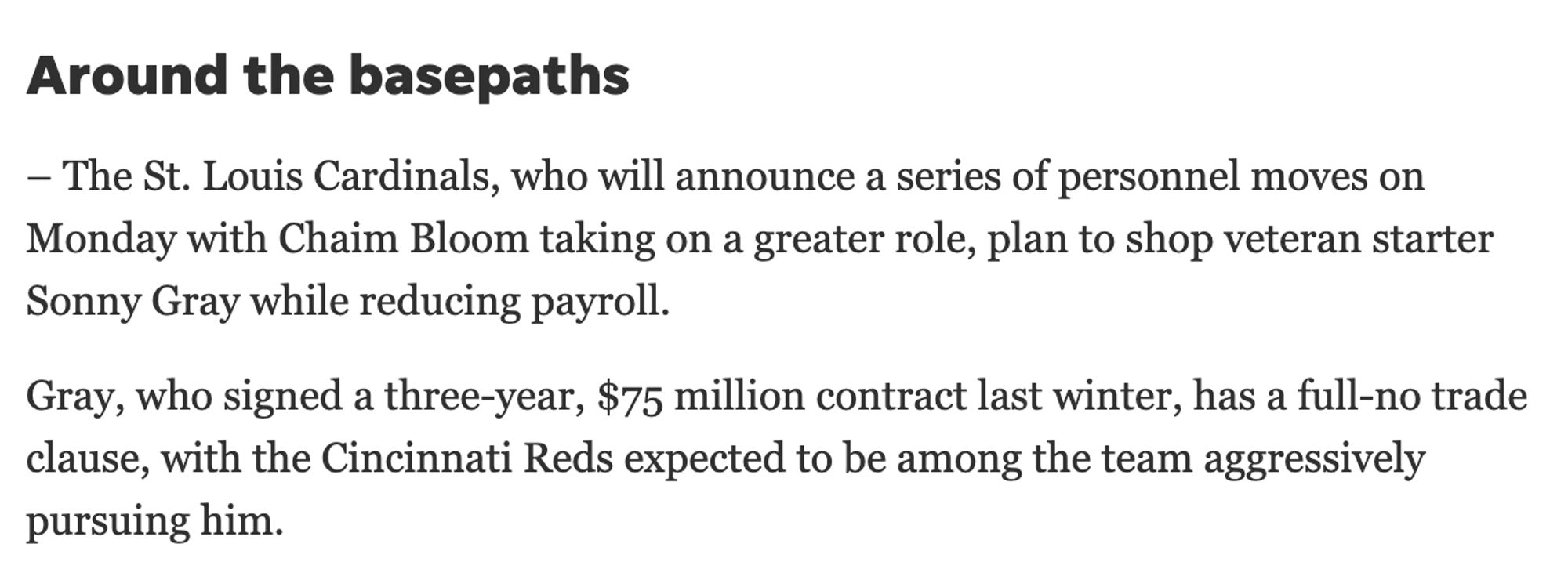 Excerpt

"– The St. Louis Cardinals, who will announce a series of personnel moves on Monday with Chaim Bloom taking on a greater role, plan to shop veteran starter Sonny Gray while reducing payroll.

Gray, who signed a three-year, $75 million contract last winter, has a full-no trade clause, with the Cincinnati Reds expected to be among the team aggressively pursuing him."