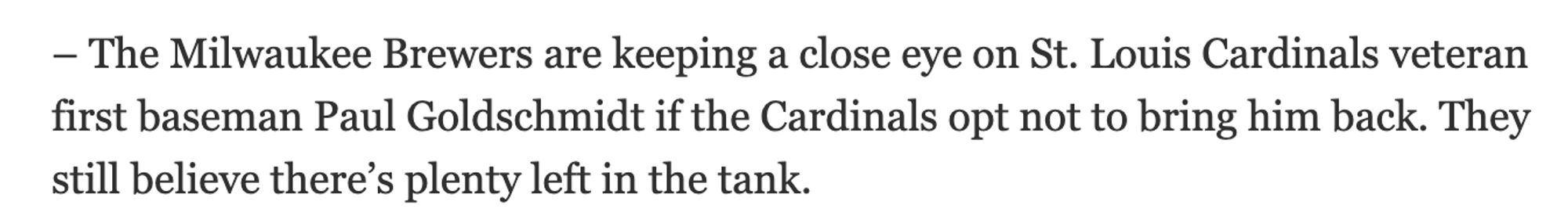 Another excerpt

"The Milwaukee Brewers are keeping a close eye on St. Louis Cardinals veteran first baseman Paul Goldschmidt if the Cardinals opt not to bring him back. They still believe there’s plenty left in the tank."