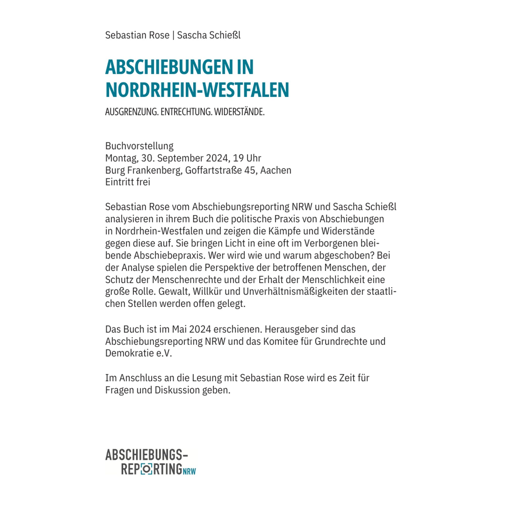 Share pic mit Veranstaltungsankündigung. Text: 

Sebastian Rose | Sascha Schießl
Abschiebungen in Nordrhein-Westfalen
Ausgrenzung. Entrechtung. Widerstände.
Buchvorstellung. 
Montag, 30. September 2024, 19 Uhr
Burg Frankenberg, Goffartstraße 45, Aachen
Eintritt frei

Sebastian Rose vom Abschiebungsreporting NRW und Sascha Schießl analysieren in ihrem Buch die politische Praxis von Abschiebungen in Nordrhein-Westfalen und zeigen die Kämpfe und Widerstände gegen diese auf. Sie bringen Lich in eine oft im Verborgenen bleibende Abschiebepraxis. Wer wird wie und warum abgeschoben? Bei der Anaylse spielen die Perspektive der betroffenen Menschen, der Schutz der Menschenrechte und der Erhalt der Menschlichkeit eine große Rolle. Gewalt, Willkür und Unverhältnismäßigkeiten der staatlichen Stellen werden offen gelegt. 

Das Buch ist im Mai 2024 erschienen. Herausgeber sind das Abschiebungsreporting NRW und das Komitee für Grundrechte und Demokratie e.V.

Logo Abschiebungsreporting NRW