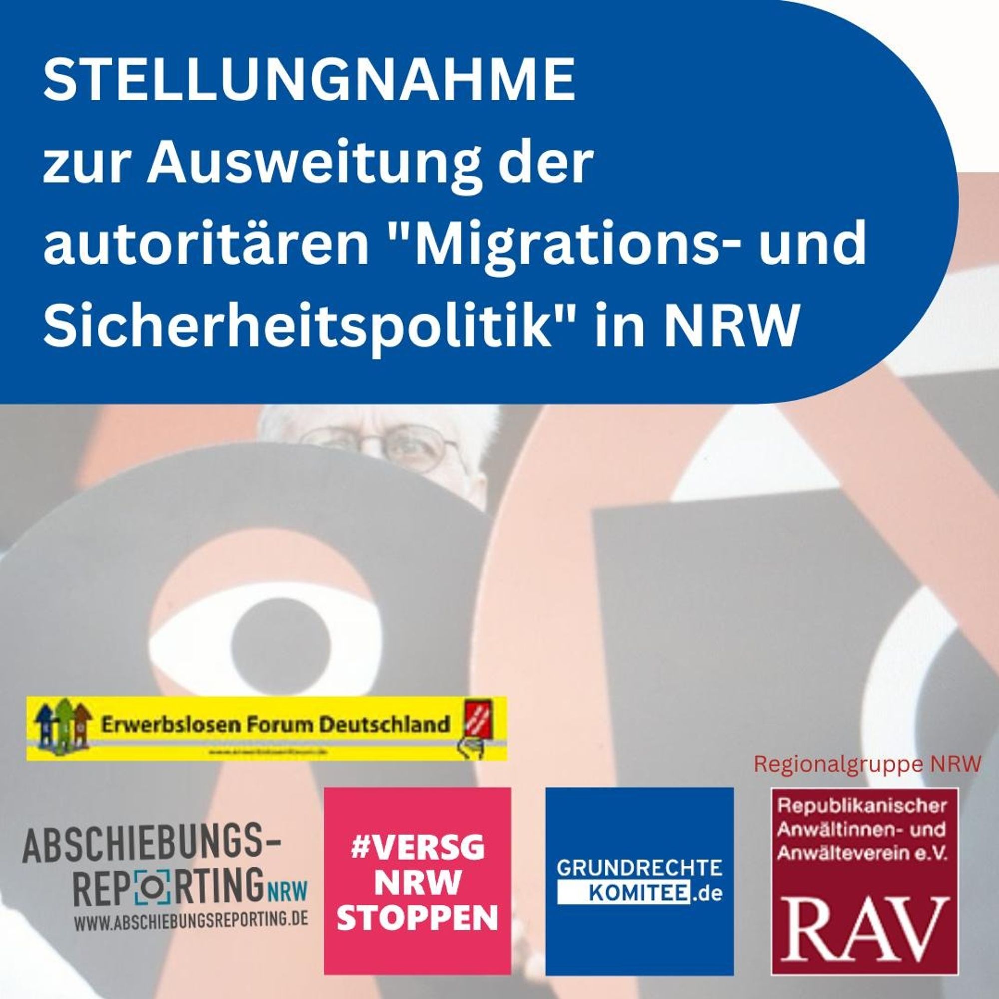 Share pic:

Text: 
Stellungnahme zur Ausweitung der autoritären "Migations- und Sicherheitspolitik" in NRW

Unten sind Logos von:
Erwerbslosen Forum Deutschland
Abschiebungsreporting NRW
Bündnis „Versammlungsgesetz NRW stoppen – Grundrechte erhalten!“ 
Komitee für Grundrechte und Demokratie e.V.
Republikanischer Anwältinnen- und Anwälteverein e.V. Regionalgruppe NRW