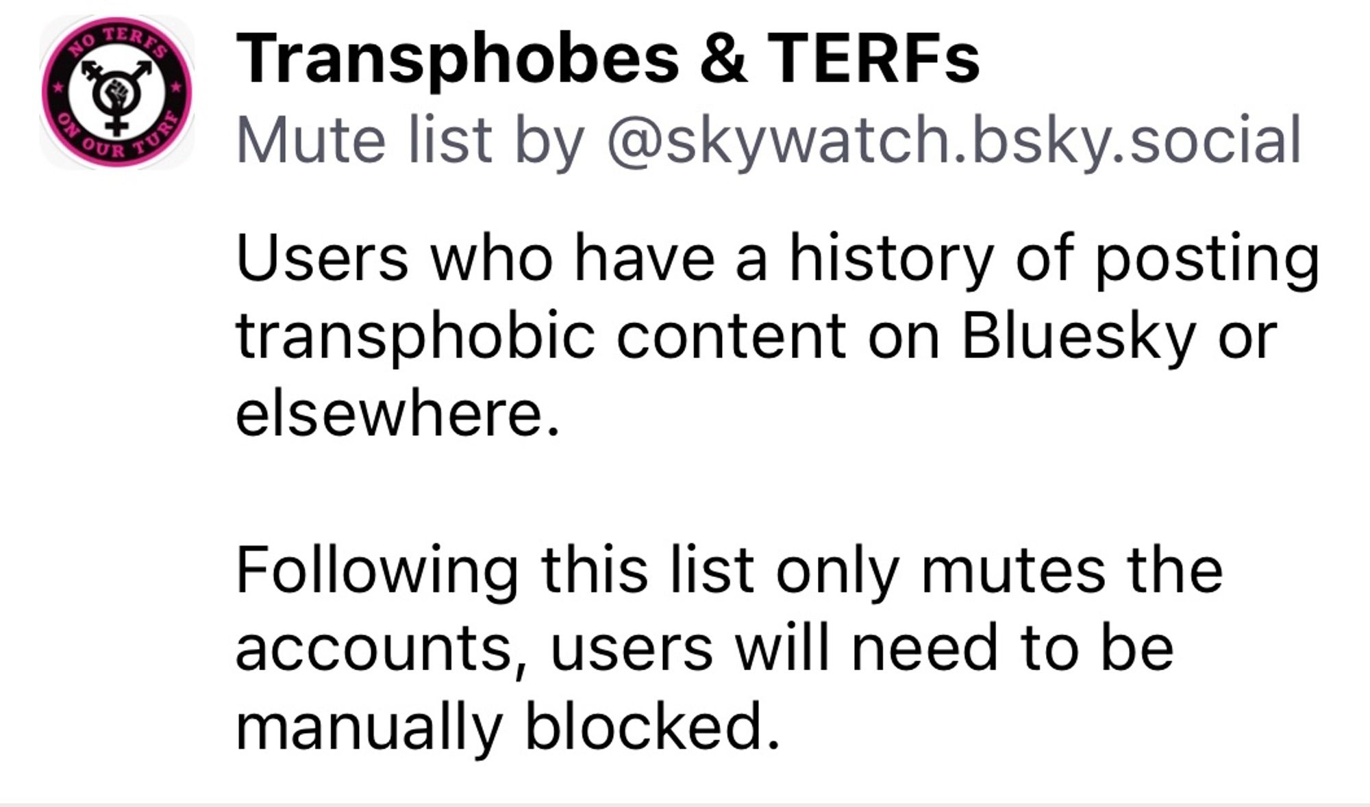 TUB
Transphobes & TERFs
Mute list by @skywatch.bsky.social
Users who have a history of posting transphobic content on Bluesky or elsewhere.
Following this list only mutes the accounts, users will need to be manually blocked.