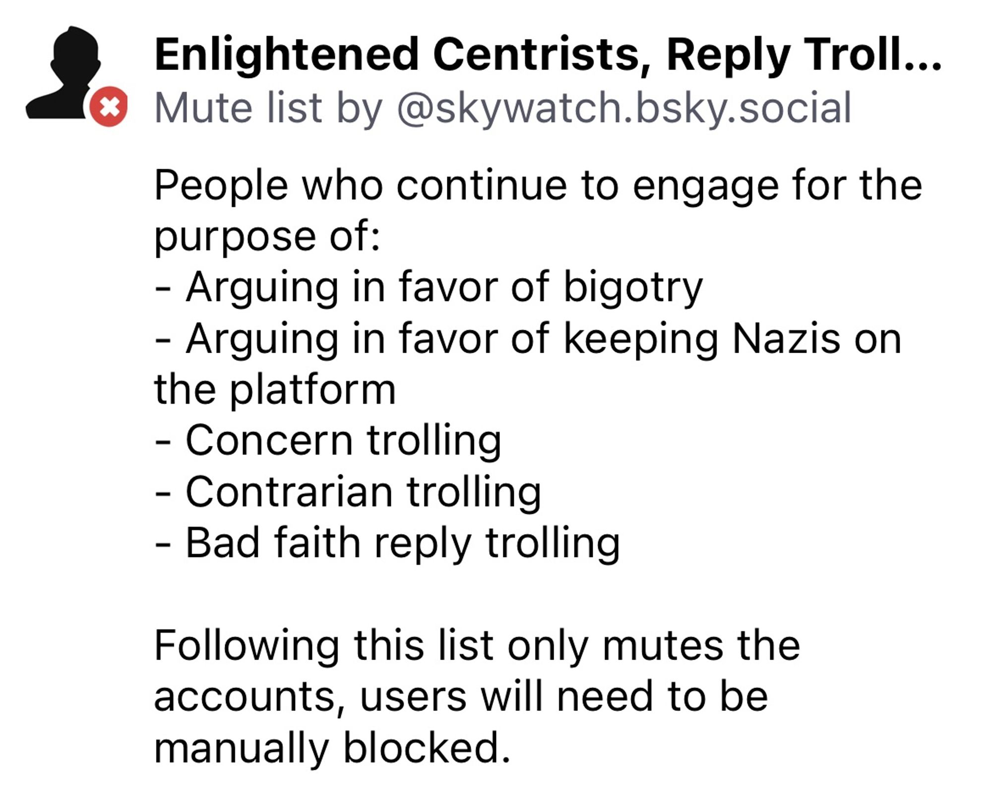 Enlightened Centrists, Reply Troll...
© Mute list by @skywatch.bsky.social
People who continue to engage for the purpose of:
- Arguing in favor of bigotry
- Arguing in favor of keeping Nazis on the platform
- Concern trolling
- Contrarian trolling
- Bad faith reply trolling
Following this list only mutes the accounts, users will need to be manually blocked.