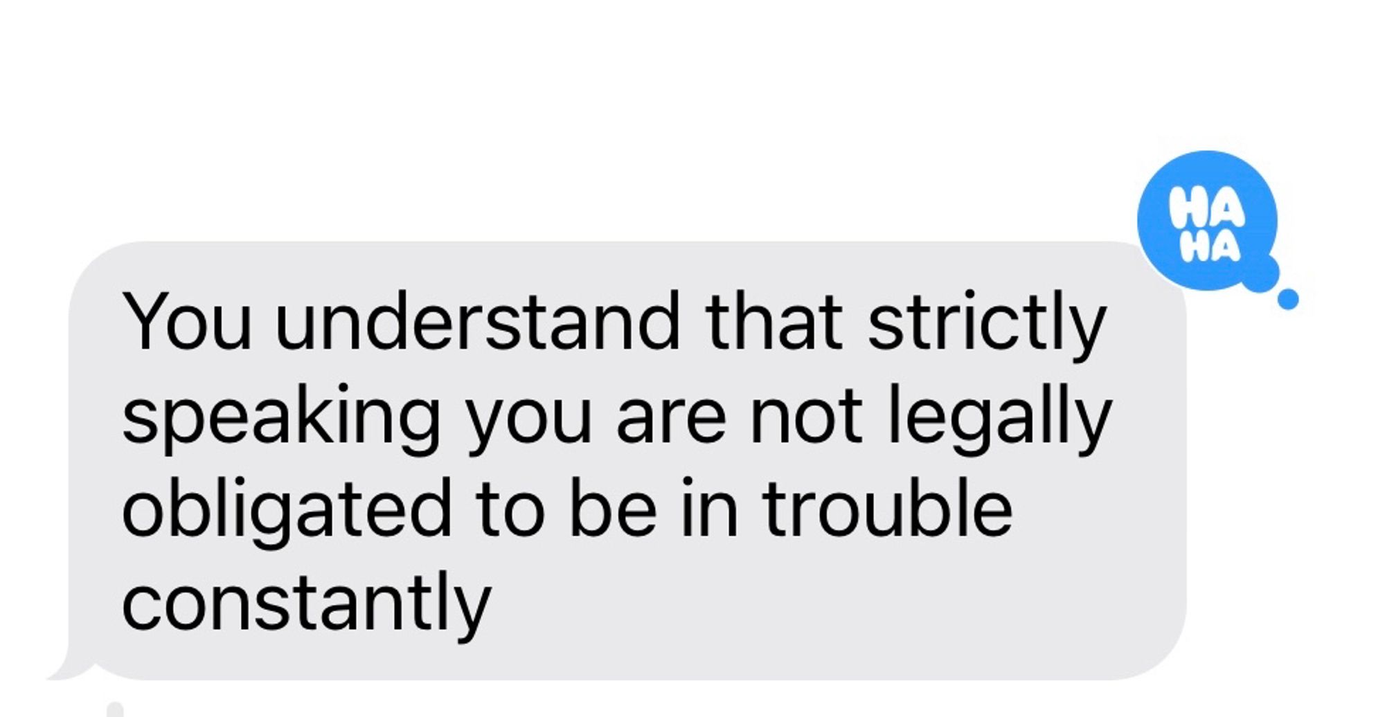 screenshot of incoming text message:
You understand that strictly speaking you are not legally obligated to be in trouble constantly

(text has a "Ha ha" reaction emoji)