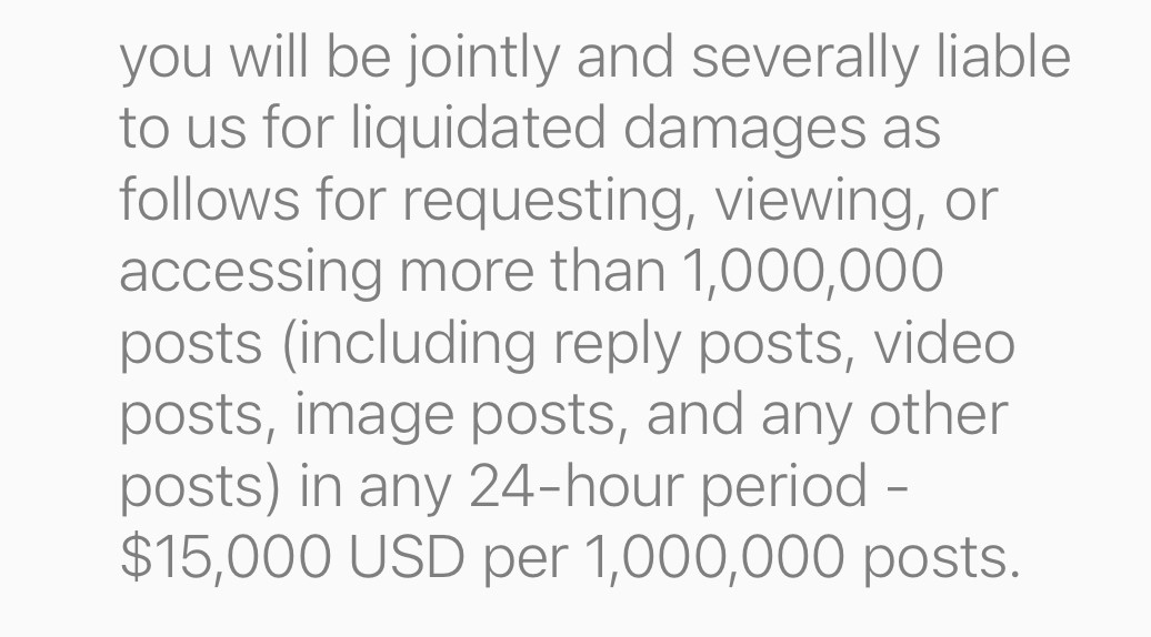 you will be jointly and severally liable to us for liquidated damages as follows for requesting, viewing, or accessing more than 1,000,000 posts (including reply posts, video posts, image posts, and any other posts) in any 24-hour period -
$15,000 USD per 1,000,000 posts.