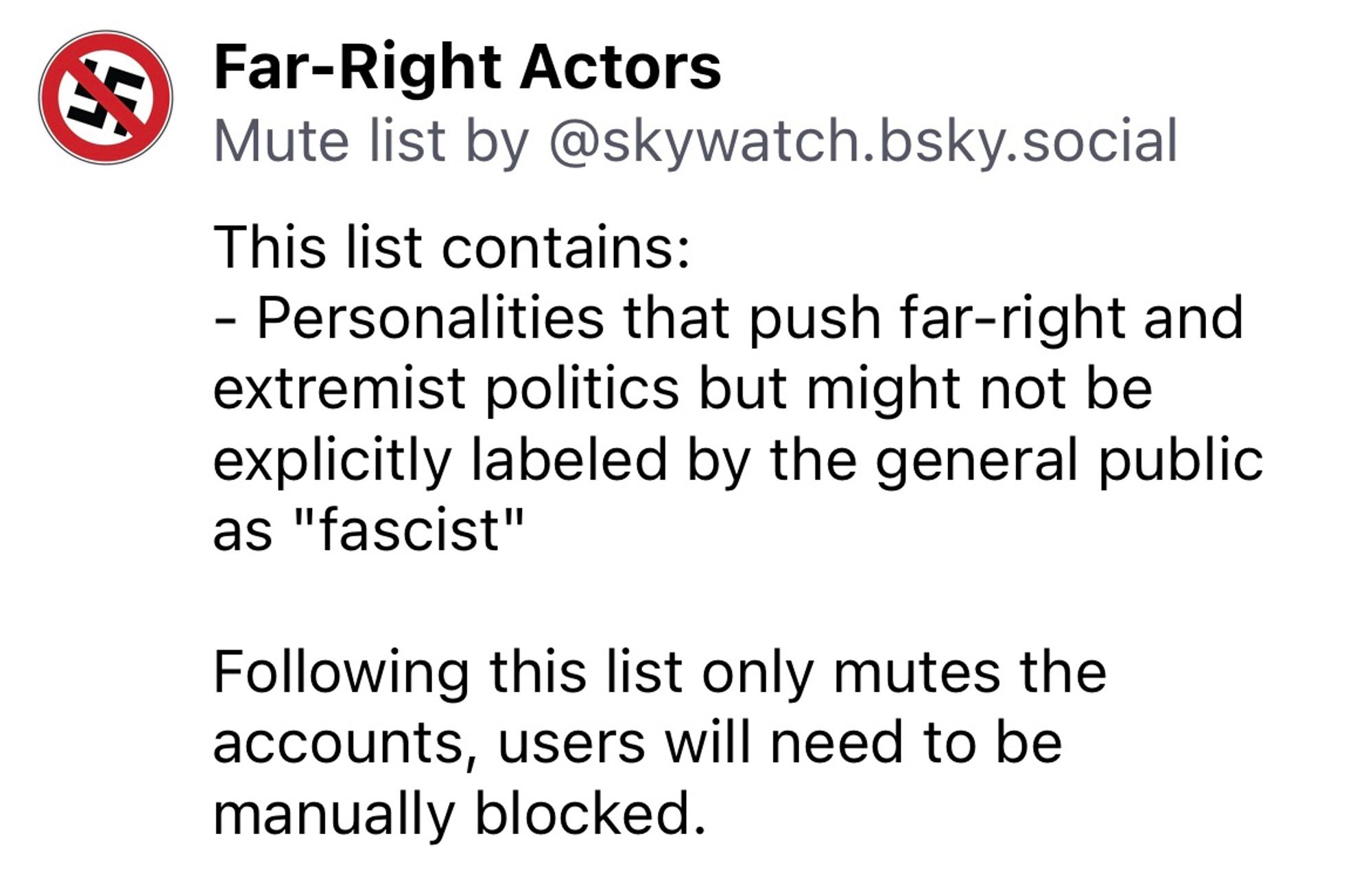 Far-Right Actors
Mute list by @skywatch.bsky.social
This list contains:
- Personalities that push far-right and extremist politics but might not be explicitly labeled by the general public as "fascist"
Following this list only mutes the accounts, users will need to be manually blocked.