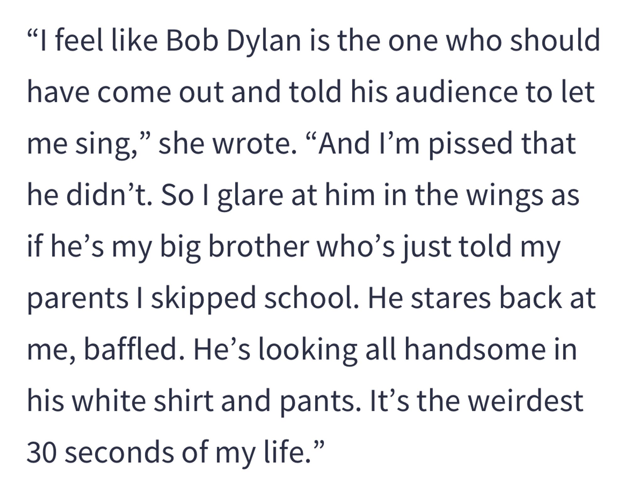 "I feel like Bob Dylan is the one who should have come out and told his audience to let me sing," she wrote. "And I'm pissed that he didn't. So I glare at him in the wings as if he's my big brother who's just told my parents I skipped school. He stares back at me, baffled. He's looking all handsome in his white shirt and pants. It's the weirdest 30 seconds of my life."