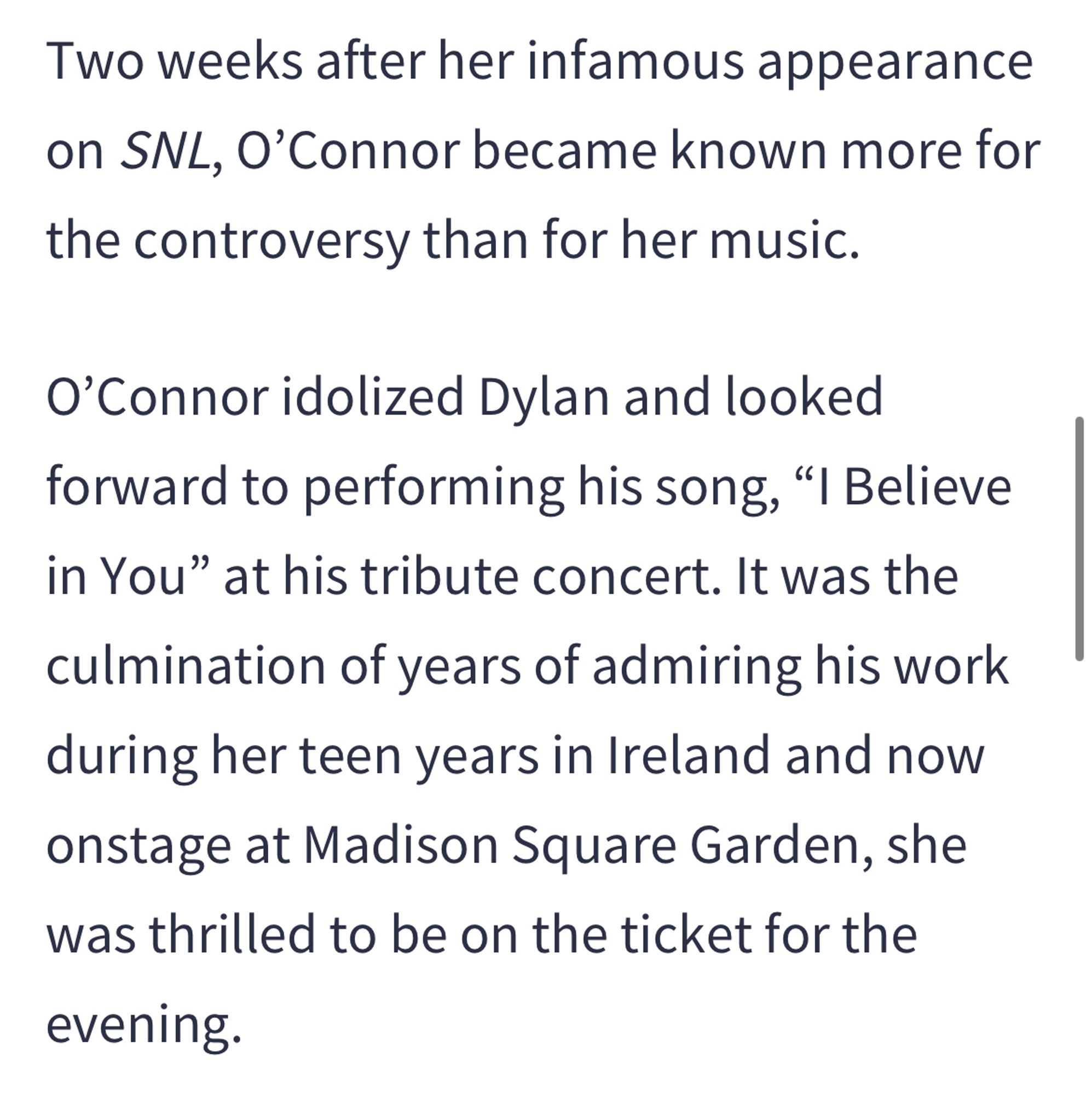 Two weeks after her infamous appearance on SNL, O'Connor became known more for the controversy than for her music.
O'Connor idolized Dylan and looked forward to performing his song, "I Believe in You" at his tribute concert. It was the culmination of years of admiring his work during her teen years in Ireland and now onstage at Madison Square Garden, she was thrilled to be on the ticket for the
evening.