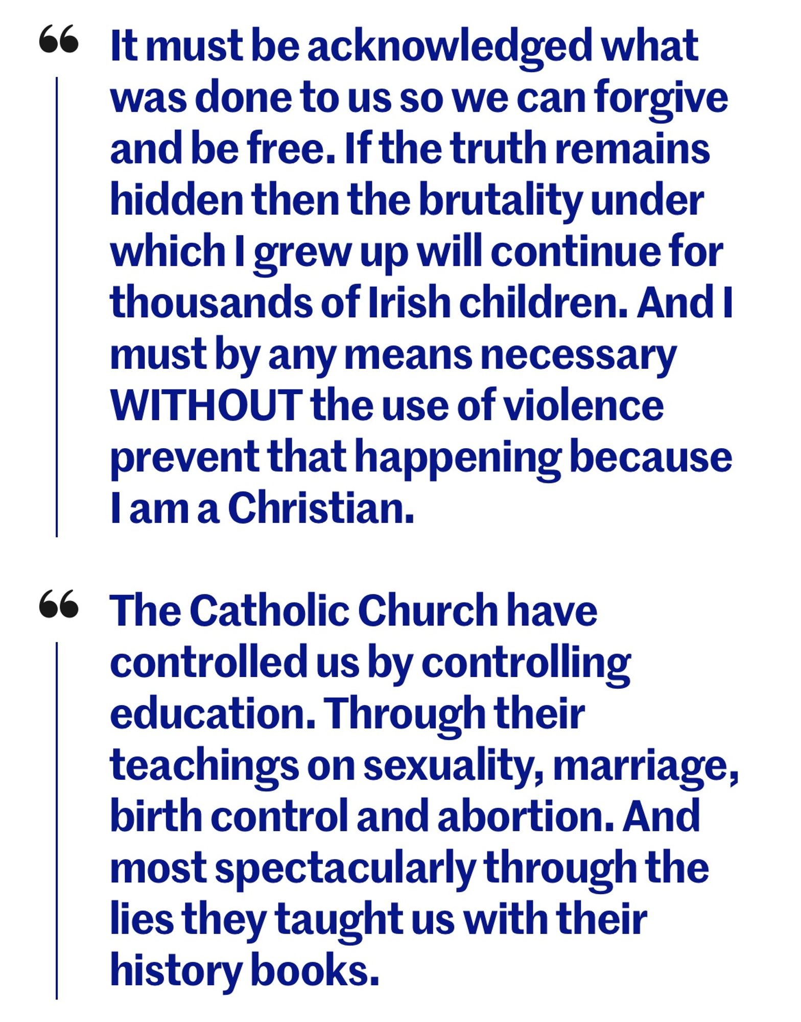 66 It must be acknowledged what was done to us so we can forgive and be free. If the truth remains hidden then the brutality under which I grew up will continue for thousands of Irish children. And I must by any means necessary WITHOUT the use of violence prevent that happening because 1am a Christian.
66 The Catholic Church have controlled us by controlling education. Through their teachings on sexuality, marriage, birth control and abortion. And most spectacularly through the lies they taught us with their history books.