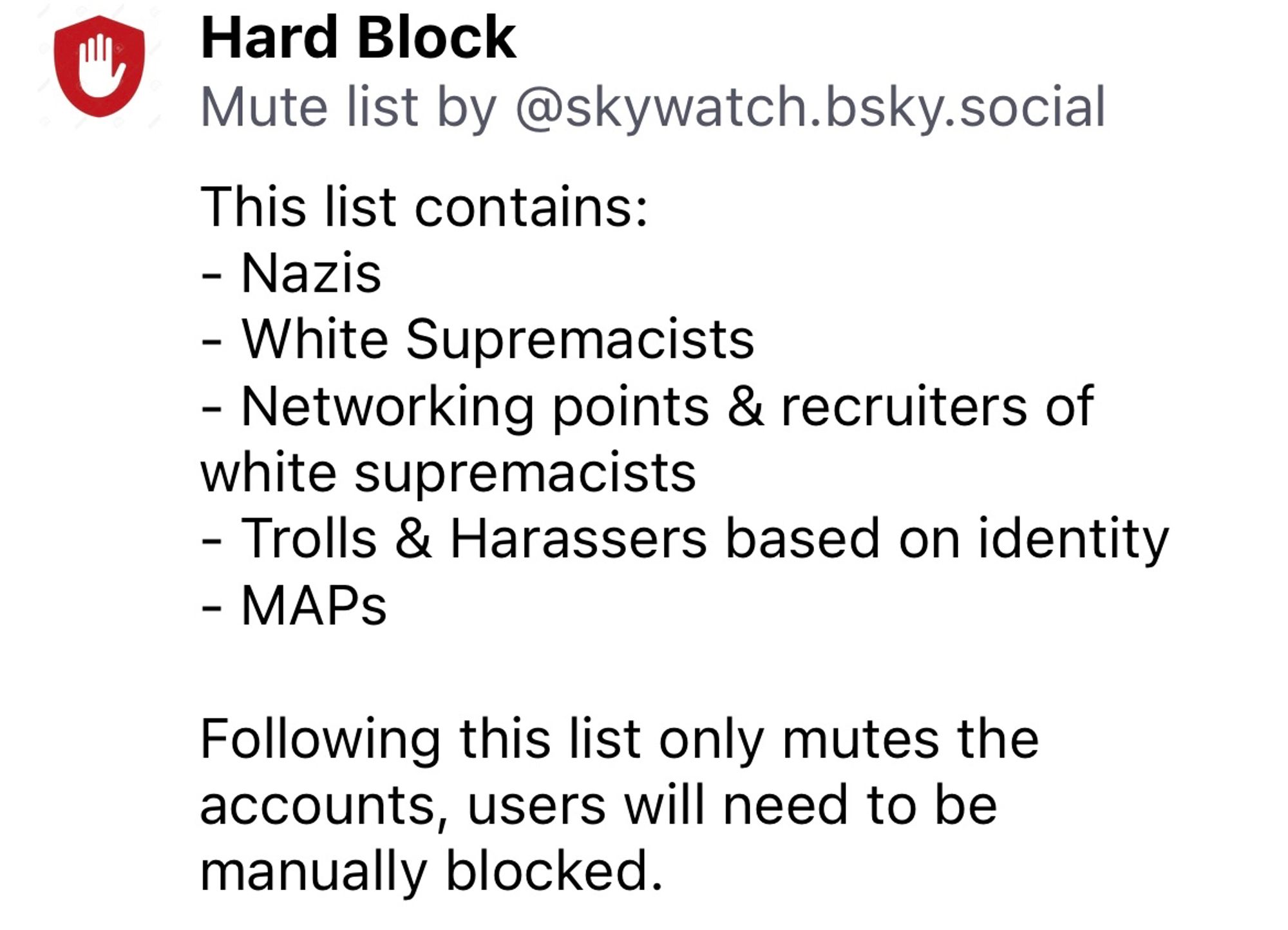 Hard Block
Mute list by @skywatch.bsky.social
This list contains:
- Nazis
- White Supremacists
- Networking points & recruiters of white supremacists
- Trolls & Harassers based on identity
- MAPs
Following this list only mutes the accounts, users will need to be manually blocked.