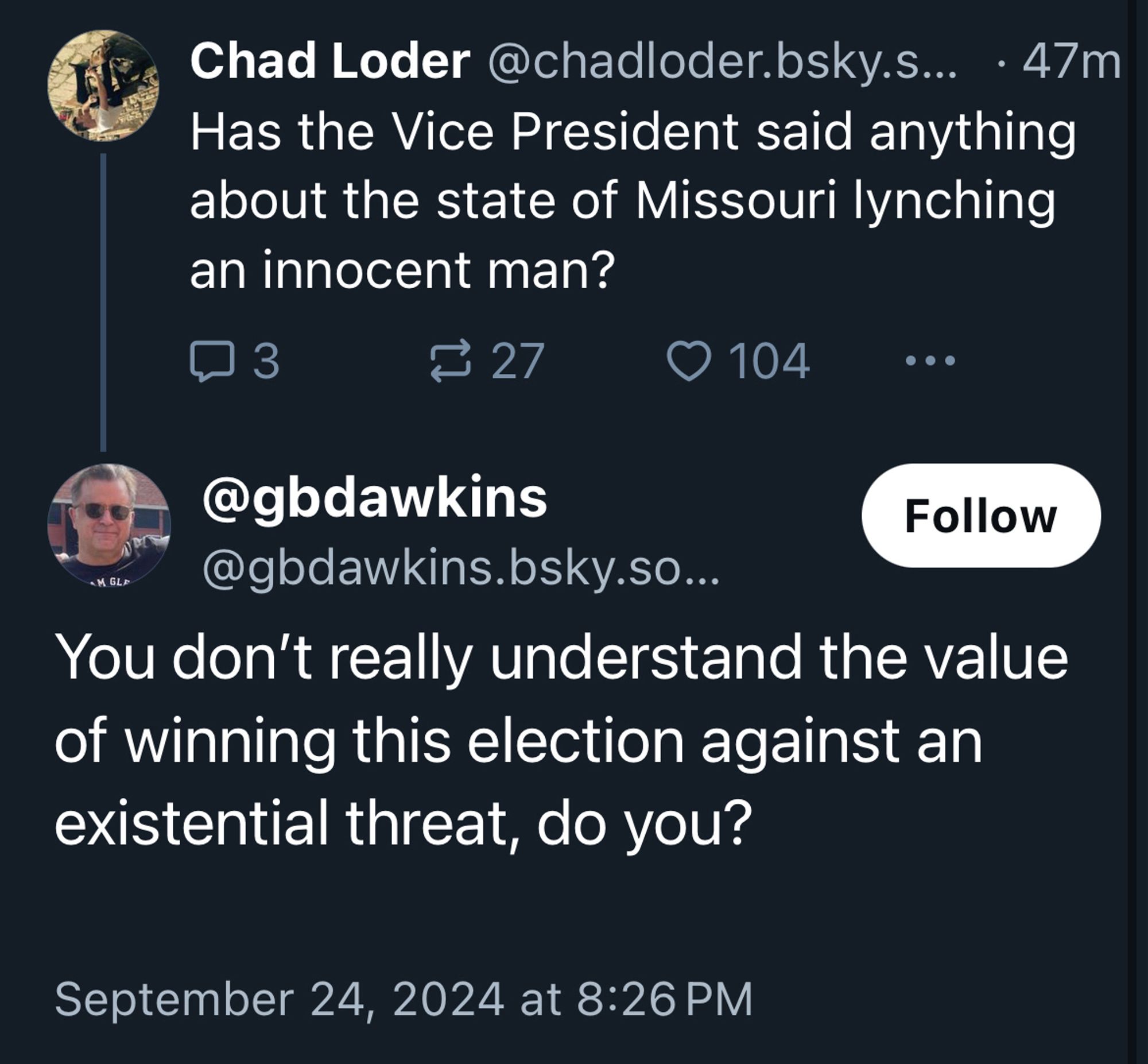 Bluesky screenshot:

post by @chadloder.bsky.social:
Has the Vice President said anything about the state of Missouri lynching an innocent man?

reply by
@gbdawkins.bsky.social:
You don't really understand the value of winning this election against an existential threat, do you?