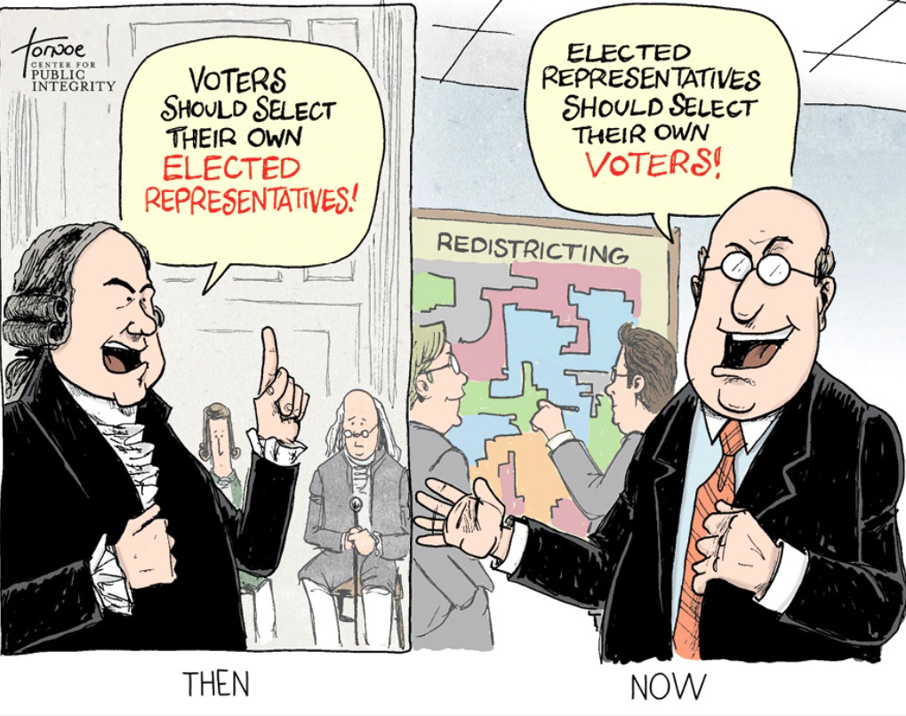 A political cartoon divided into two panels labeled “THEN” and “NOW.”

In the “THEN” panel, a founding father-era figure passionately declares, “VOTERS SHOULD SELECT THEIR OWN ELECTED REPRESENTATIVES!” with others in period clothing seated behind him.

In the “NOW” panel, a modern politician in a suit grins and says, “ELECTED REPRESENTATIVES SHOULD SELECT THEIR OWN VOTERS!” as two people point at a map labeled “REDISTRICTING,” which shows oddly shaped districts.