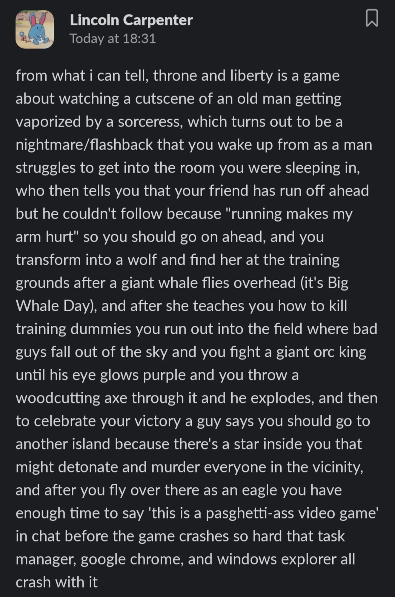 "from what i can tell, throne and liberty is a game about watching a cutscene of an old man getting vaporized by a sorceress, which turns out to be a nightmare/flashback that you wake up from as a man struggles to get into the room you were sleeping in, who then tells you that your friend has run off ahead but he couldn't follow because "running makes my arm hurt" so you should go on ahead, and you transform into a wolf and find her at the training grounds after a giant whale flies overhead (it's Big Whale Day), and after she teaches you how to kill training dummies you run out into the field where bad guys fall out of the sky and you fight a giant orc king until his eye glows purple and you throw a woodcutting axe through it and he explodes, and then to celebrate your victory a guy says you should go to another island because there's a star inside you that might detonate and murder everyone in the vicinity, and after you fly over there as an eagle you have enough time to say 'this is