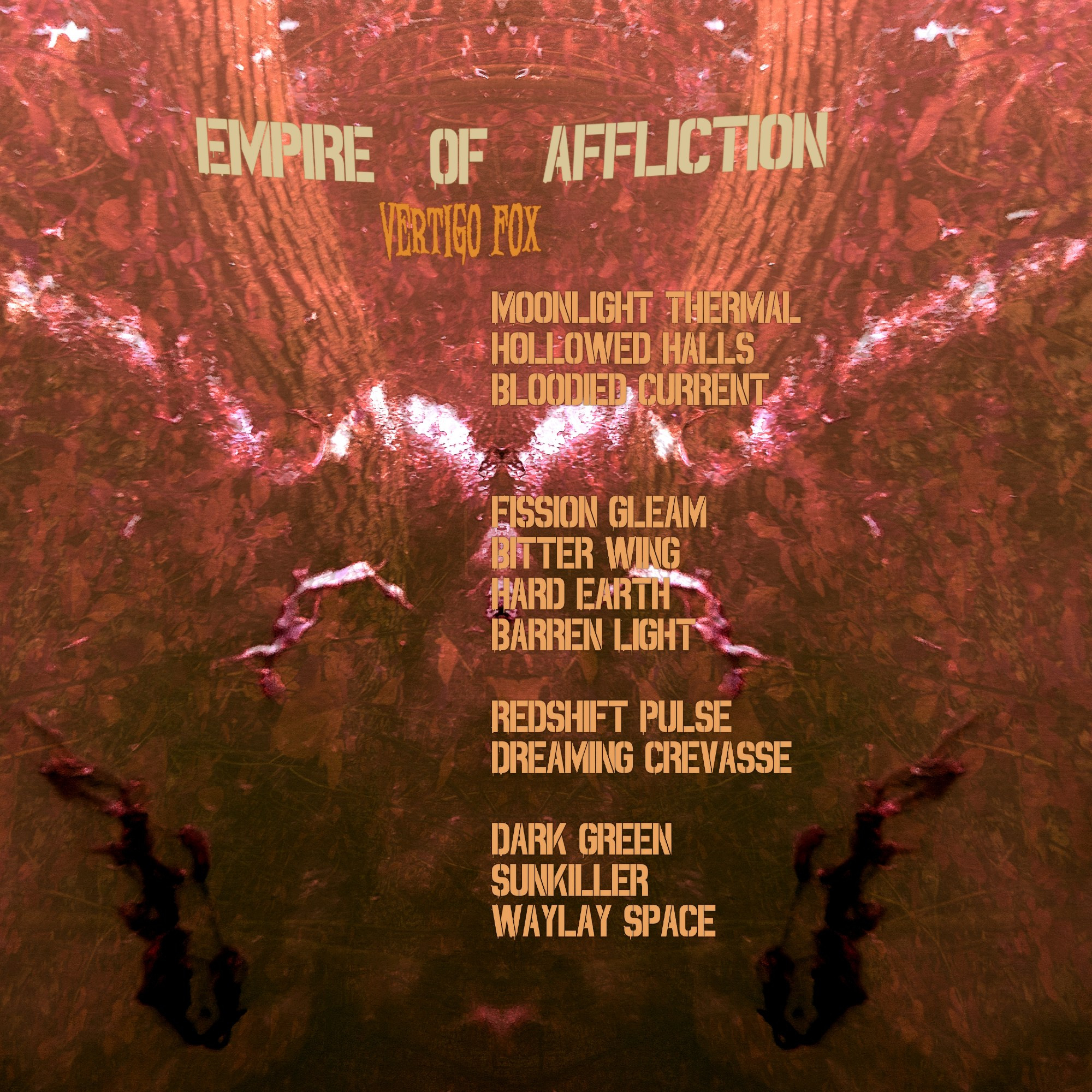 Back cover for Empire of Affliction, featuring a similar difficult-to-describe abstract design, and the following tracklist:

Moonlight Thermal
Hollowed Halls
Bloodied Current

Fission Gleam
Bitter Wing
Hard Earth
Barren Light

Redshift Pulse
Dreaming Crevasse

Dark Green
Sunkiller
Waylay Space

Both images also feature the album title and Vertigo Fox name in fonts that I thought looked interesting but might just be needlessly edgy :)