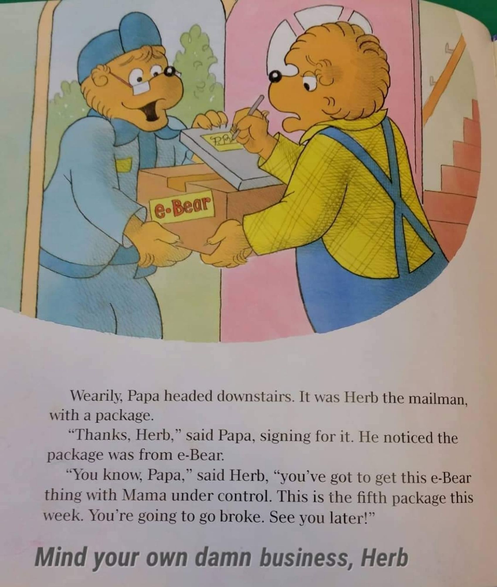 A page from a Berenstain Bears book. A mailman hands a package to Papa. The text says:

Wearily, Papa headed downstairs. It was Herb the mailman with a package. "Thanks, Herb," said Papa, signing for it. He noticed the package was from e-Bear. "You know, Papa," said Herb, "you've got to get this e-Bear thing with Mama under control. This is the fifth package this week. You're going to go broke. See you later!"

Below that, text has been superimposed on the image, saying: Mind your own damn business, Herb.