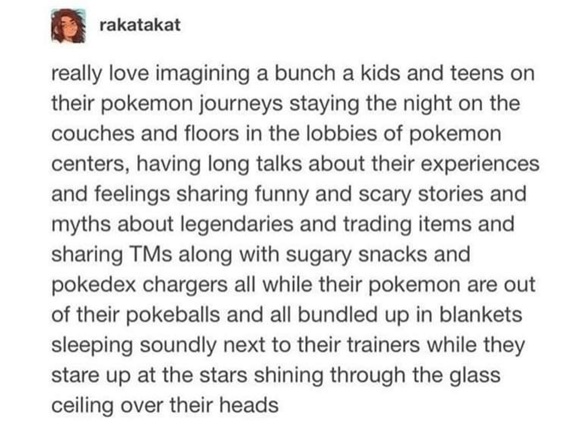 Tumblr post saying "rakatakat

really love imagining a bunch a kids and teens on their pokemon journeys staying the night on the couches and floors in the lobbies of pokemon centers, having long talks about their experiences and feelings sharing funny and scary stories and myths about legendaries and trading items and sharing TMs along with sugary snacks and pokedex chargers all while their pokemon are out of their pokeballs and all bundled up in blankets sleeping soundly next to their trainers while they stare up at the stars shining through the glass ceiling over their heads"