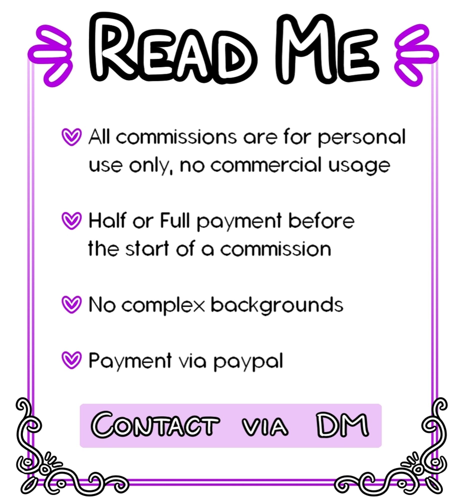 READ ME

All commissions are for personal use only, no commercial usage

Half or Full payment before the start of a commission

No complex backgrounds

Payment via paypal

Contact via DM