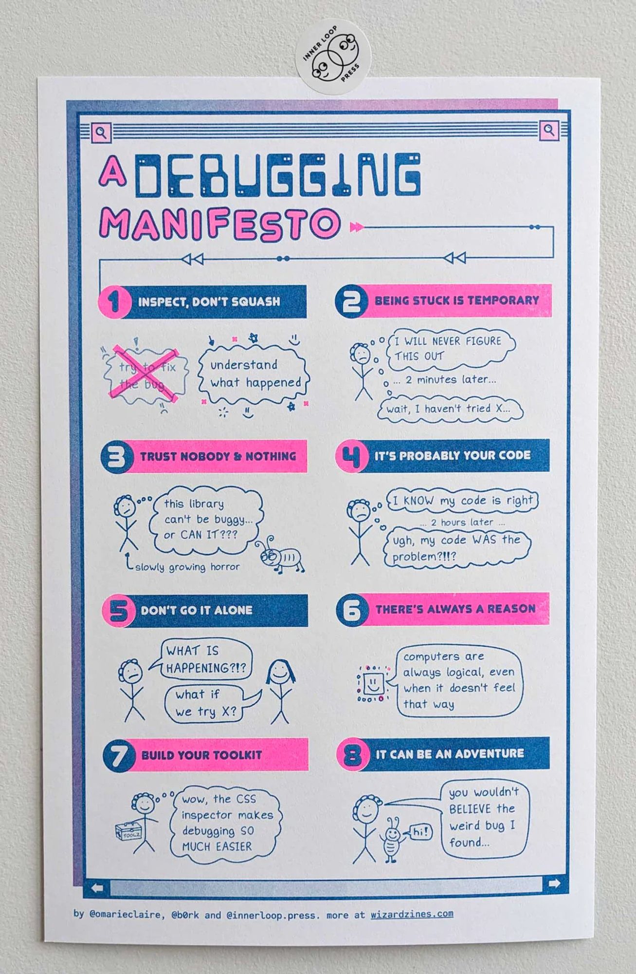 a debugging manifesto poster, risograph printed, neon pink and blue

* inspect, don’t squash
* being stuck is temporary
* trust nobody and nothing
* it’s probably your code
* don’t go it alone
* there’s always a reason
* build your toolkit
* it can be an adventure