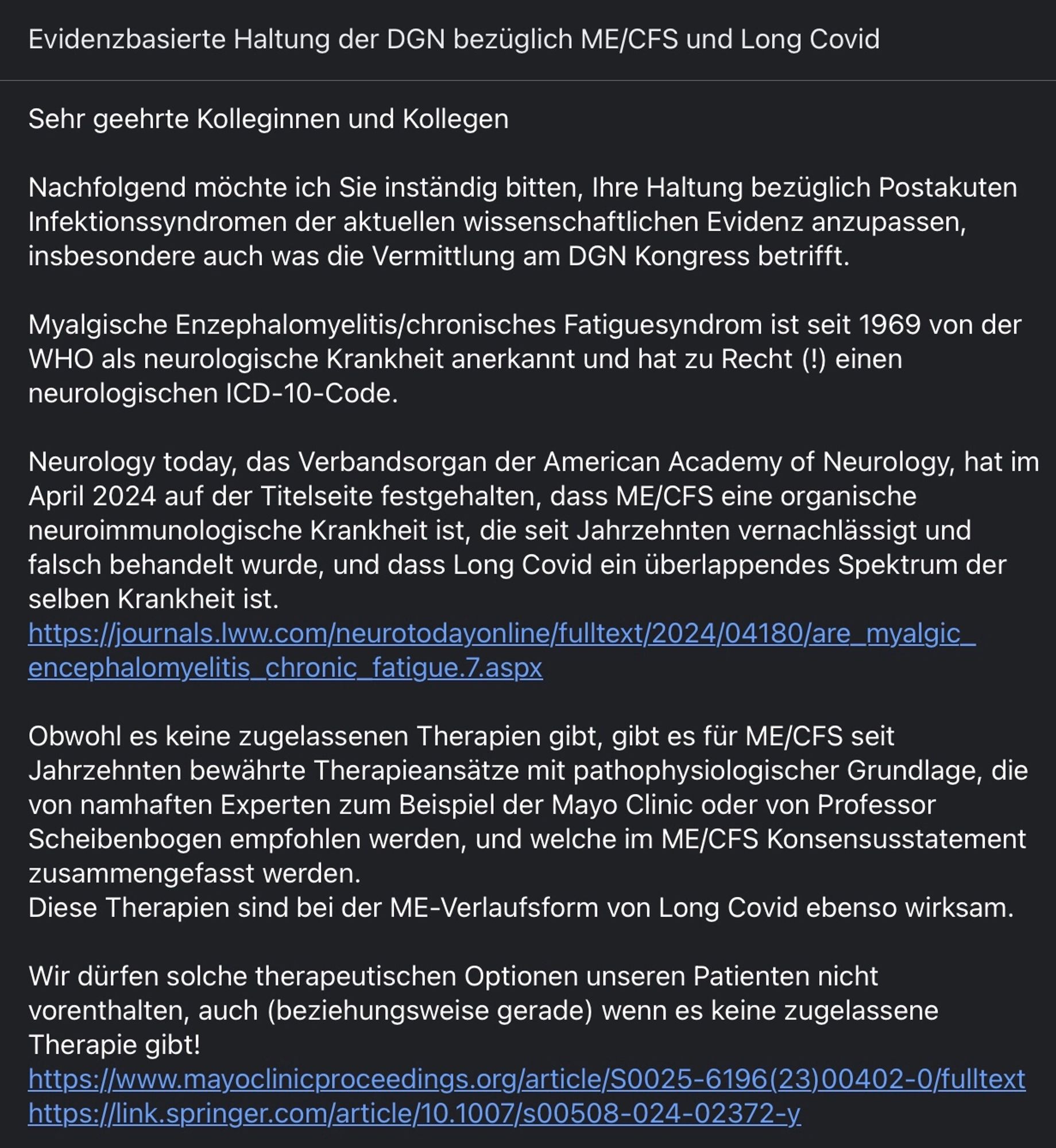 Mail an die Deutsche Gesellschaft für Neurologie 

Sehr geehrte Kolleginnen und Kollegen

Nachfolgend möchte ich Sie inständig bitten, Ihre Haltung bezüglich Postakuten Infektionssyndromen der aktuellen wissenschaftlichen Evidenz anzupassen, insbesondere auch was die Vermittlung am DGN Kongress betrifft.

Myalgische Enzephalomyelitis/chronisches Fatiguesyndrom ist seit 1969 von der WHO als neurologische Krankheit anerkannt und hat zu Recht (!) einen neurologischen ICD-10-Code. 

Neurology today, das Verbandsorgan der American Academy of Neurology, hat im April 2024 auf der Titelseite festgehalten, dass ME/CFS eine organische neuroimmunologische Krankheit ist, die seit Jahrzehnten vernachlässigt und falsch behandelt wurde, und dass Long Covid ein überlappendes Spektrum der selben Krankheit ist. 
https://journals.lww.com/neurotodayonline/fulltext/2024/04180/are_myalgic_encephalomyelitis_chronic_fatigue.7.aspx

Obwohl es keine zugelassenen Therapien gibt, gibt es für ME/CFS seit Jahrzehnt