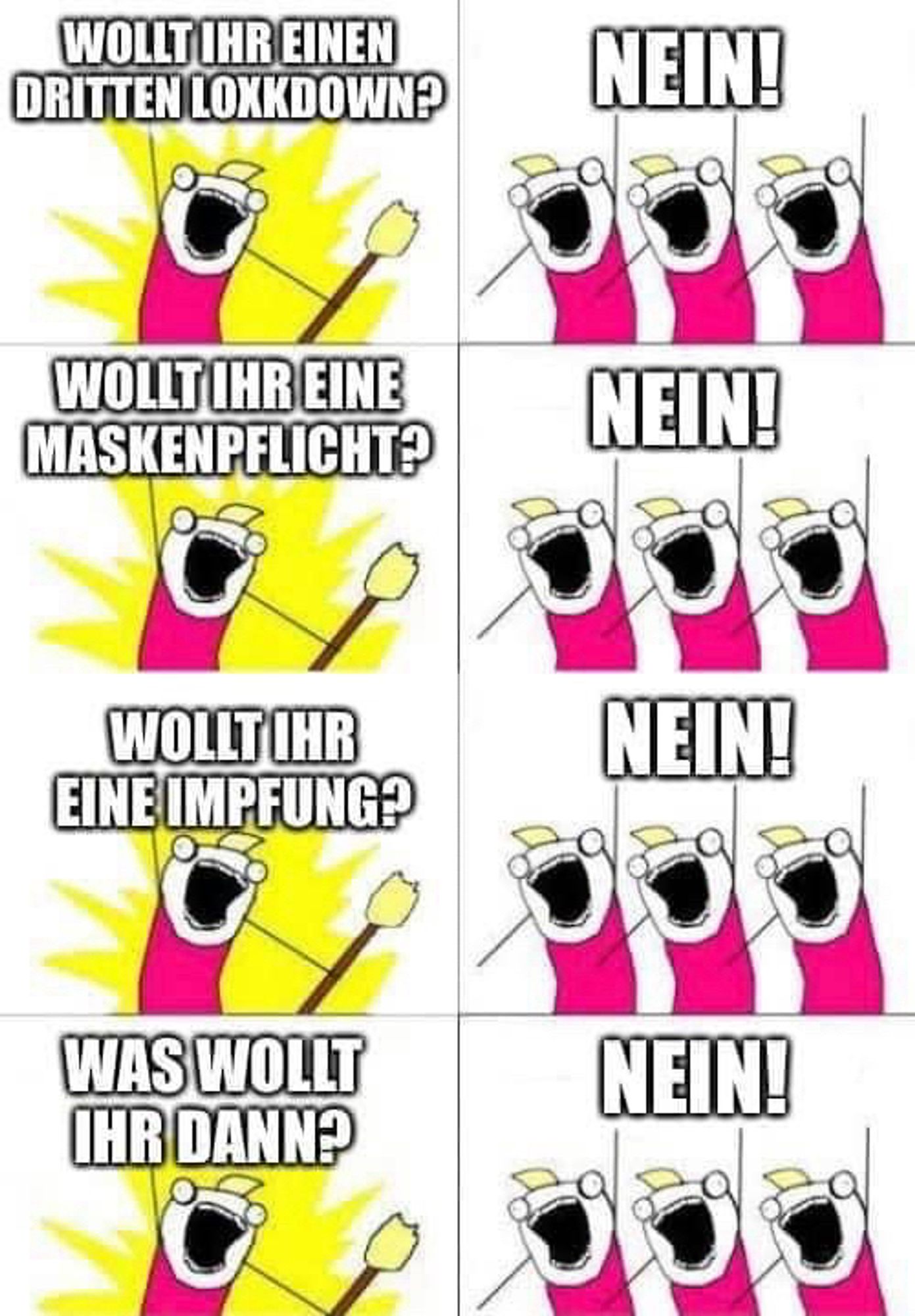 Strichfiguren: der Anführer brüllt: „Wollt ihr einen dritten Lockdown?“ Die Menge brüllt „Nein!“
Anführer: „wollt ihr eine Maskenpflicht?“ Die Menge: „Nein!“
Anführer: „wollt ihr eine Impfung?“ Die Menge: „Nein!“
Anführer: „was wollt ihr dann?“ Die Menge: „Nein!“