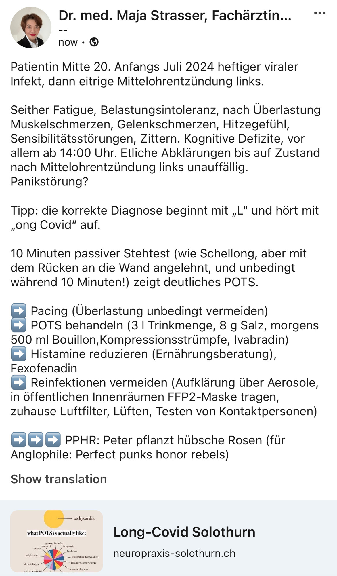 Patientin Mitte 20. Anfangs Juli 2024 heftiger viraler Infekt, dann eitrige Mittelohrentzündung links. 

Seither Fatigue, Belastungsintoleranz, nach Überlastung Muskelschmerzen, Gelenkschmerzen, Hitzegefühl, Sensibilitätsstörungen, Zittern. Kognitive Defizite, vor allem ab 14:00 Uhr. Etliche Abklärungen bis auf Zustand nach Mittelohrentzündung links unauffällig. Panikstörung?

Tipp: die korrekte Diagnose beginnt mit „L“ und hört mit „ong Covid“ auf.

10 Minuten passiver Stehtest (wie Schellong, aber mit dem Rücken an die Wand angelehnt, und unbedingt während 10 Minuten!) zeigt deutliches POTS.

➡️ Pacing (Überlastung unbedingt vermeiden)
➡️ POTS behandeln (3 l Trinkmenge, 8 g Salz, morgens 500 ml Bouillon,Kompressionsstrümpfe, Ivabradin)
➡️ Histamine reduzieren (Ernährungsberatung), Fexofenadin
➡️ Reinfektionen vermeiden (Aufklärung über Aerosole, in öffentlichen Innenräumen FFP2-Maske tragen, zuhause Luftfilter, Lüften, Testen von Kontaktpersonen)

➡️➡️➡️ PPHR: Peter pflanzt hübsche Rosen (für Anglophile: Perfect punks honor rebels)

https://www.neuropraxis-solothurn.ch/long-covid-solothurn