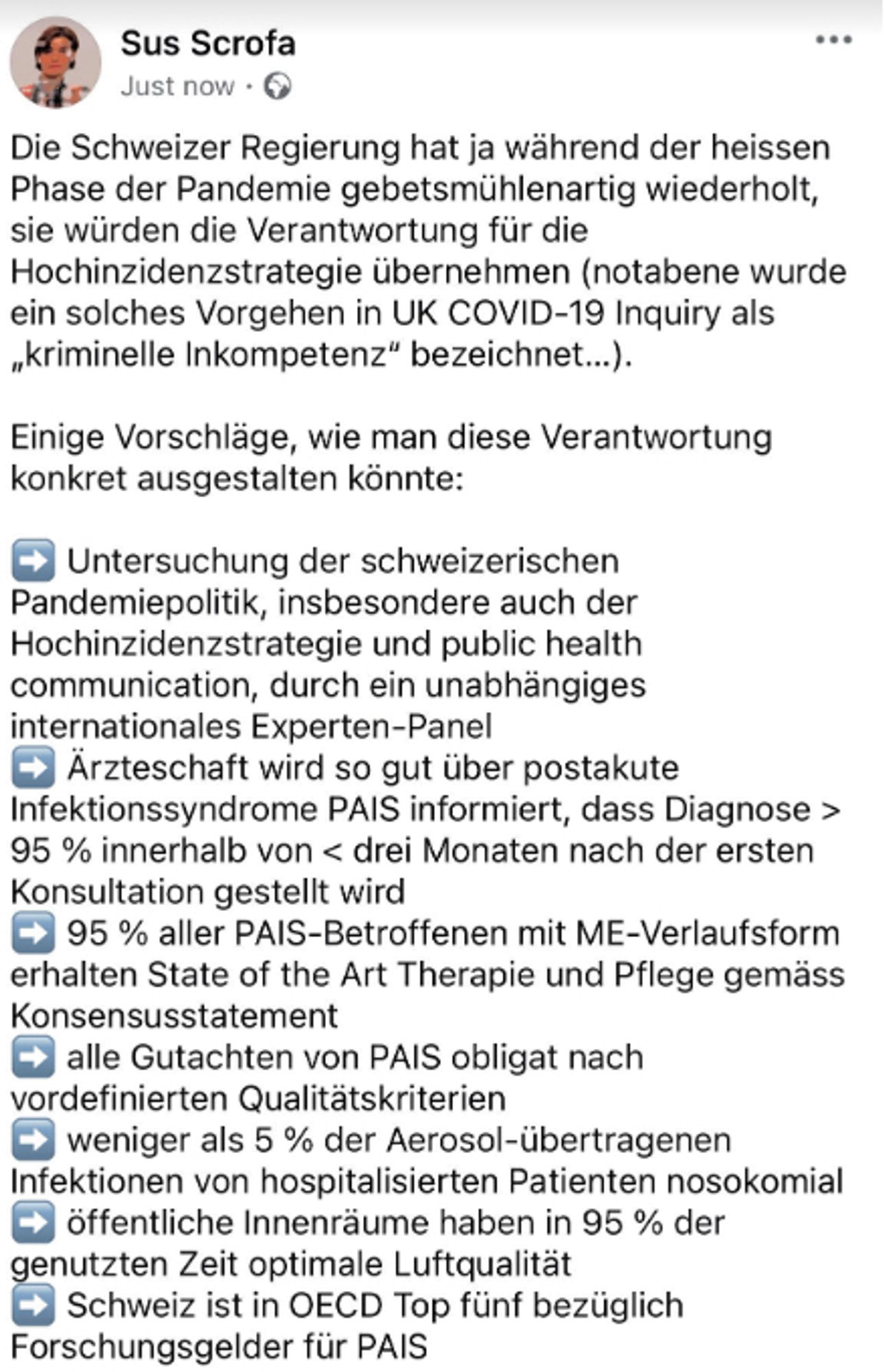 Die Schweizer Regierung hat ja während der heissen Phase der Pandemie ständig gesagt, sie würden die Verantwortung für die Hochinzidenzstrategie übernehmen.

Einige Vorschläge, wie man diese Verantwortung konkret ausgestalten könnte:

➡️ Untersuchung der schweizerischen Pandemiepolitik durch ein unabhängiges internationales Experten-Panel
➡️ Ärzteschaft wird so gut über postakute Infektionssyndrome PAIS informiert, dass Diagnose > 95 % innerhalb von < drei Monaten nach der ersten Konsultation gestellt wird 
➡️ 95 % aller PAIS-Betroffenen mit ME-Verlaufsform erhalten State of the Art Therapie und Pflege gemäss Konsensusstatement 
➡️ alle Gutachten von PAIS obligat nach vordefinierten Qualitätskriterien
➡️ weniger als 5 % der Aerosol-übertragenen Infektionen von hospitalisierten Patienten nosokomial
➡️ öffentliche Innenräume in 95 % der genutzten Zeit optimale Luftqualität
➡️ Schweiz in OECD top fünf bezüglich Forschungsgelder für PAIS