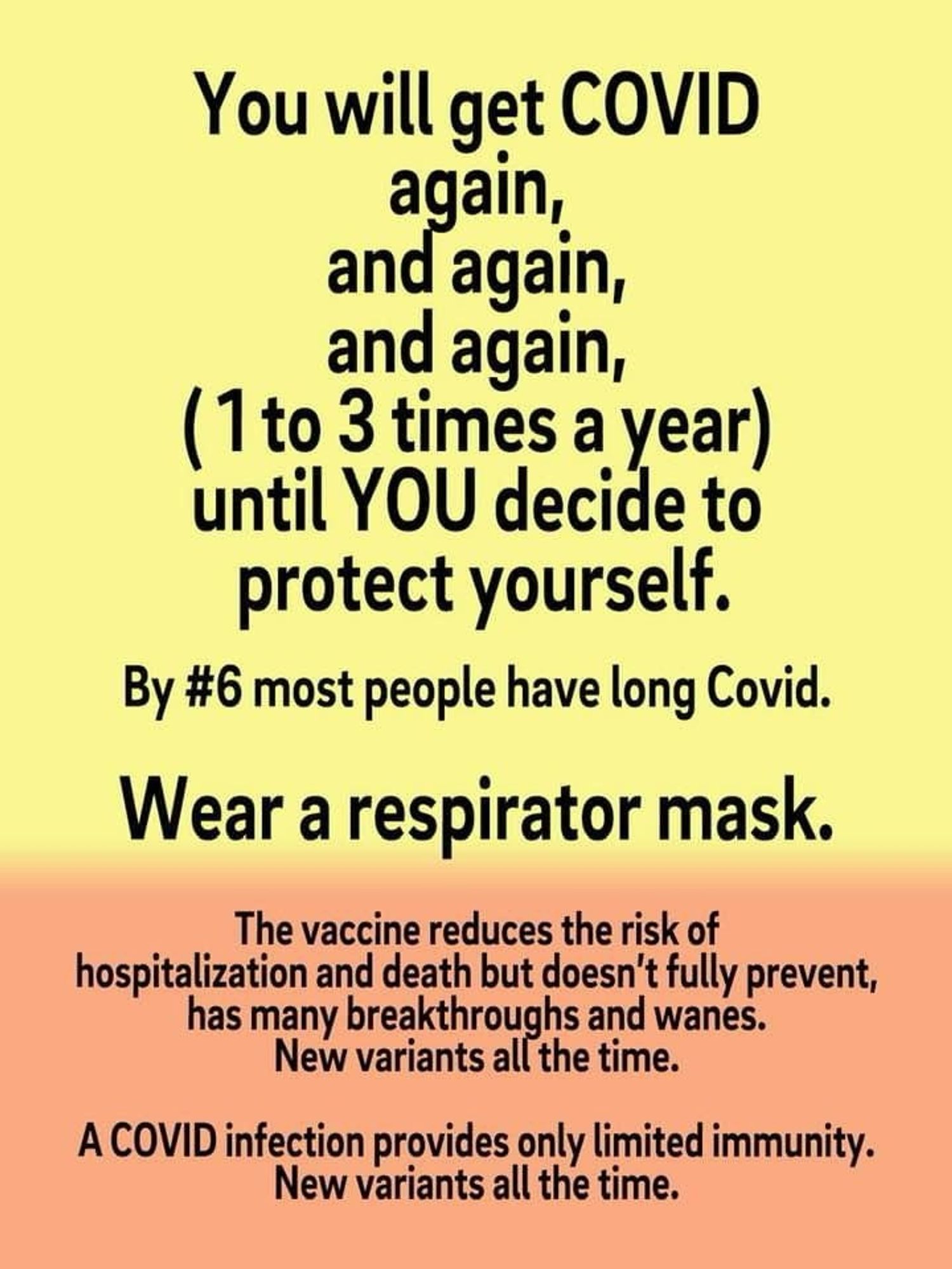 You will get COVID an again, and again, (1 to 3 times a year) until YOU decide to protect yourself. 

By #6 most people have long Covid. 

Wear a respirator mask. 

The vaccine reduces the risk of hospitalization and death but doesn't fully prevent, has many breakthroughs and wanes. 

New variants all the time. 

A COVID infection provides only limited immunity. 

New variants all the time.