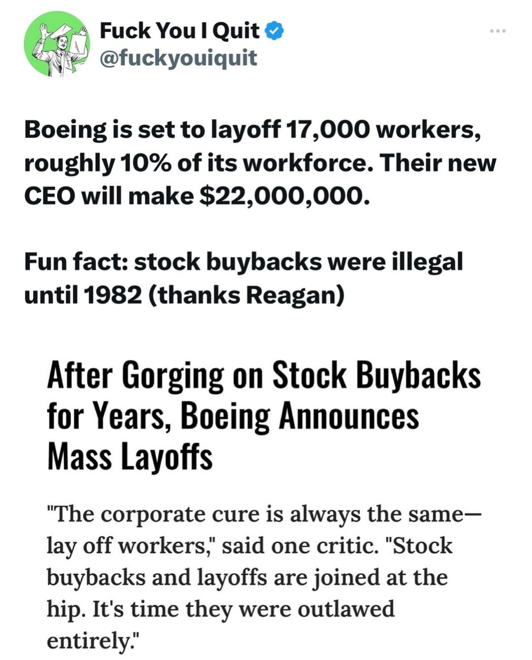 @fuckyouiquit

"Boeing is set to layoff 17,000 workers, roughly 10% of its workforce. Their new CEO will make $22,000,000.

Fun fact: stock buybacks were illegal until 1982 (thanks Reagan)

After Gorging on Stock Buybacks for Years, Boeing Announces Mass Layoffs

'The corporate cure is always the same- lay off workers,' said one critic. 'Stock buybacks and layoffs are joined at the hip. It's time they were outlawed entirely.'"