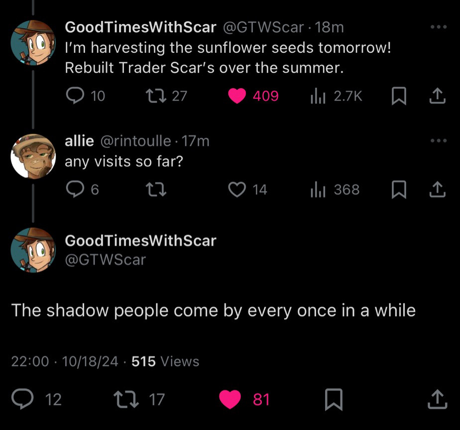 Scar Tweets: “I’m harvesting the sunflower seeds tomorrow! Rebuilt Trader Scar’s over the summer.”

Allie Tweets: “Any visits so far?”

Scar Tweets: “The shadow people come by every once in a while.”