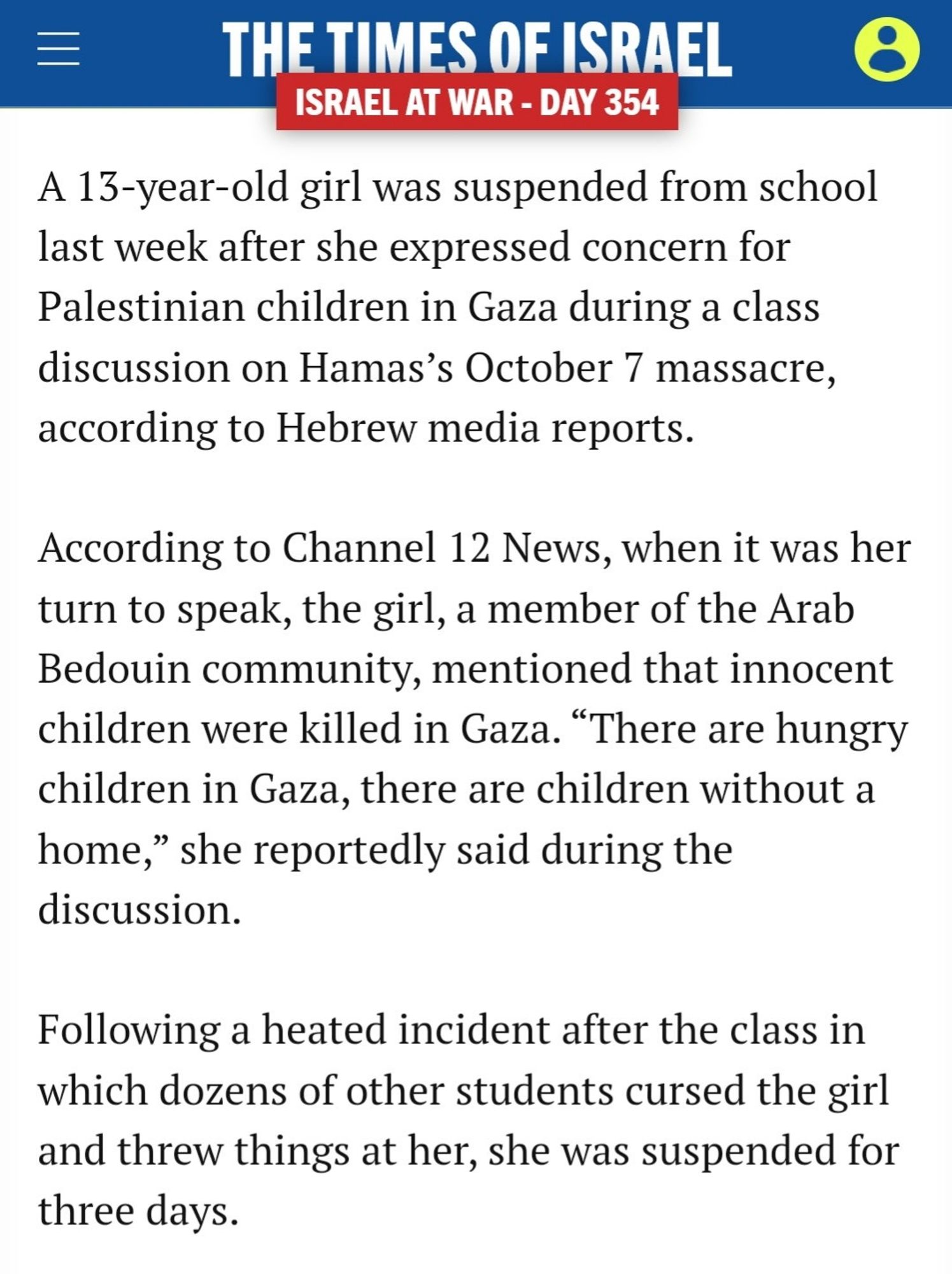 The Times of Israel
A 13-year-old girl was suspended from school last week after she expressed concern for Palestinian children in Gaza during a class discussion on Hamas's October 7 massacre, according to Hebrew media reports.

According to Channel 12 News, when it was her turn to speak, the girl, a member of the Arab Bedouin community, mentioned that innocent children were killed in Gaza. "There are hungry children in Gaza, there are children without a home," she reportedly said during the discussion.

Following a heated incident after the class in which dozens of other students cursed the girl and threw things at her, she was suspended for three days.