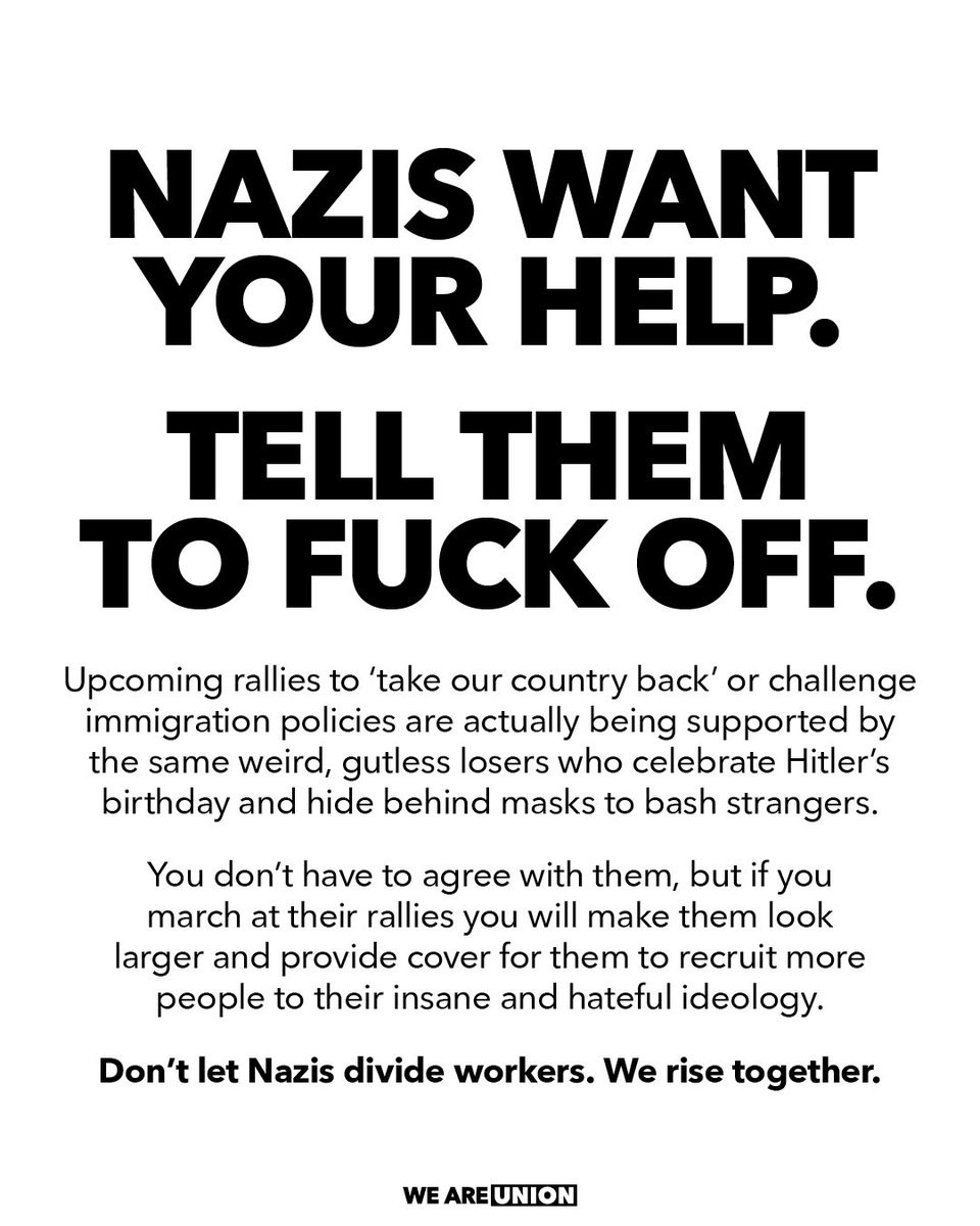 'NAZIS WANT YOUR HELP.

TELL THEM TO FUCK OFF.

Upcoming rallies to 'take our country back' or challenge immigration policies are actually being supported by the same weird, gutless losers who celebrate Hitler's birthday and hide behind masks to bash strangers.

You don't have to agree with them, but if you march at their rallies you will make them look larger and provide cover for them to recruit more people to their insane and hateful ideology.

Don't let Nazis divide workers. We rise together.

We Are Union.'