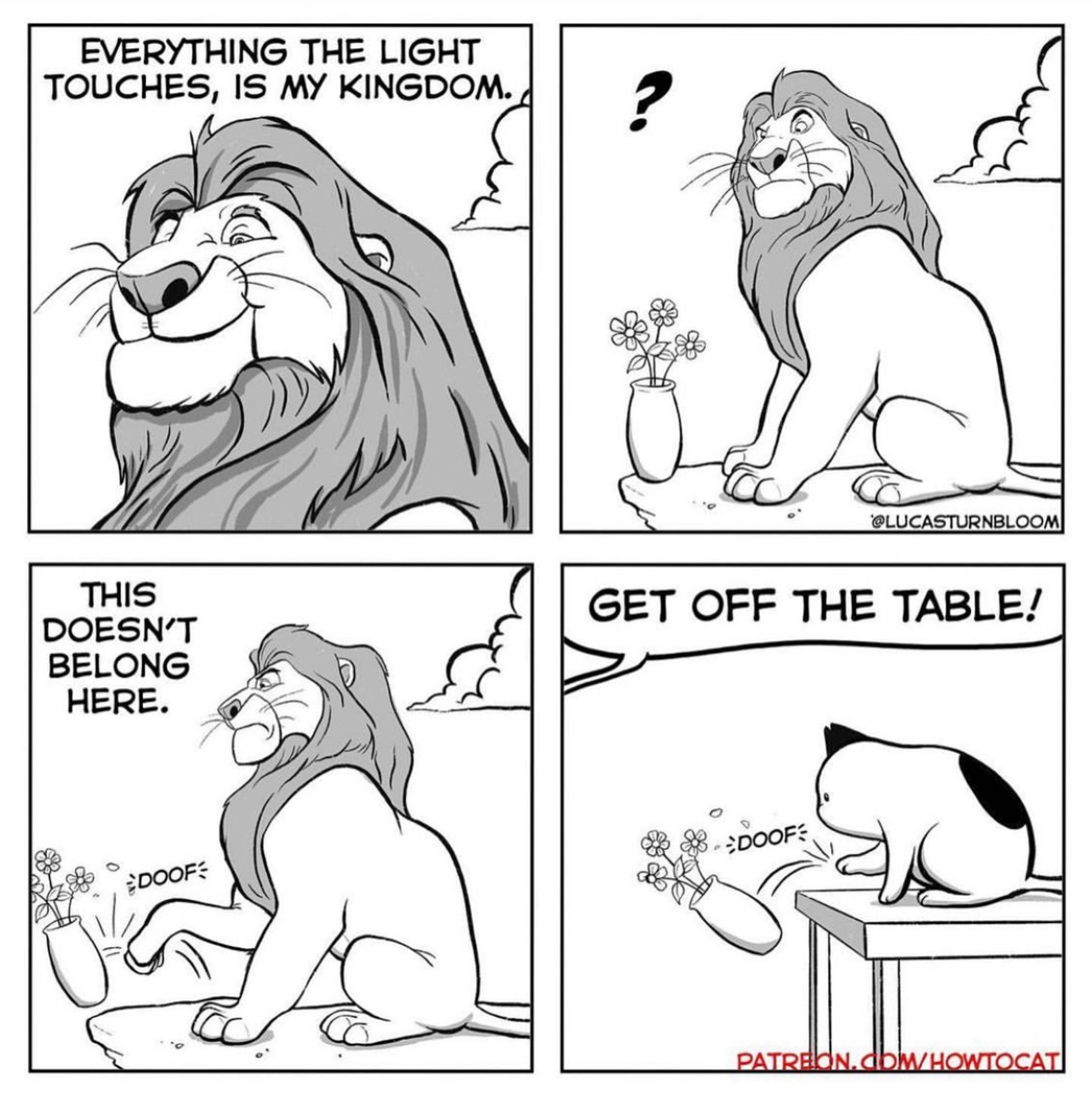 P1: Mufasa looks upon his kingdom. “Everything the light touches is my kingdom.”
P2: Mufasa notices an out-of-place vase.
P3: Mufasa knocks vase off the cliff. “This doesn’t belong here.” 
P4: We discover Sweetie is daydreaming she’s Mufasa. She’s really kicking the flowers off the kitchen table. The human says, “Get off the table!”