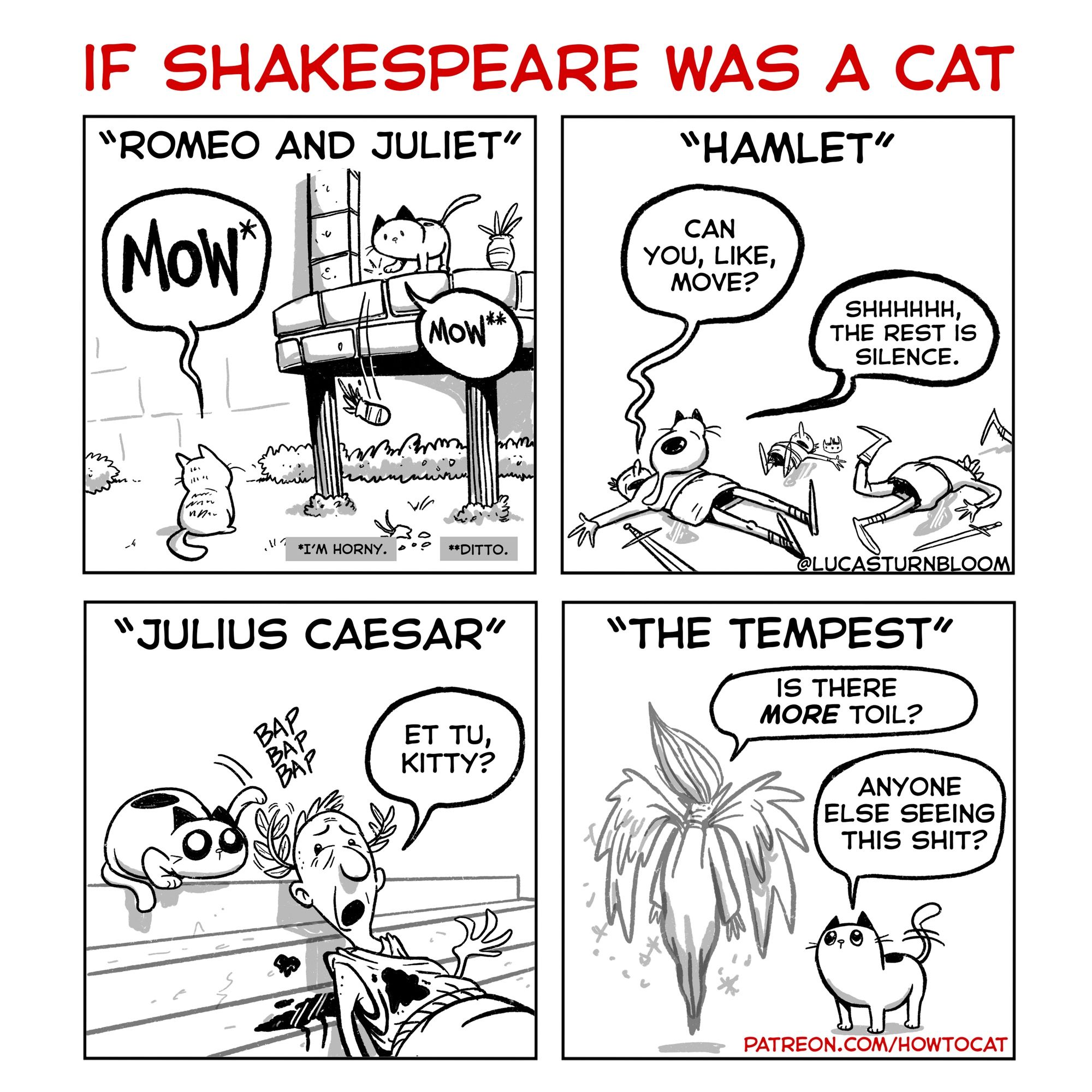 “If Shakespeare was a a cat”
PANEL 1: Romeo and Juliet: Romeo says, “I’m horny.” Juliet says: “Ditto.”
PANEL 2: Hamlet says “can you, like, move?” The cat replies, “Shhh, the rest is silence.” PANEL 3: Caesar says, “Et Tu, Kitty?” As the cat slaps his Laurel
PANEL 4: Ariel says, “is there more toil?” The cat replies, “anyone else seeing this shit?”