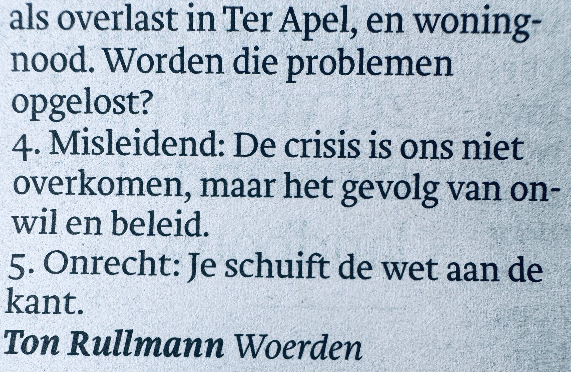 als overlast in Ter Apel, en woningnood. Worden die problemen opgelost?
4. Misleidend: De crisis is ons niet overkomen, maar het gevolg van onwil en beleid.
5. Onrecht: Je schuift de wet aan de kant.
Ton Rullmann Woerden