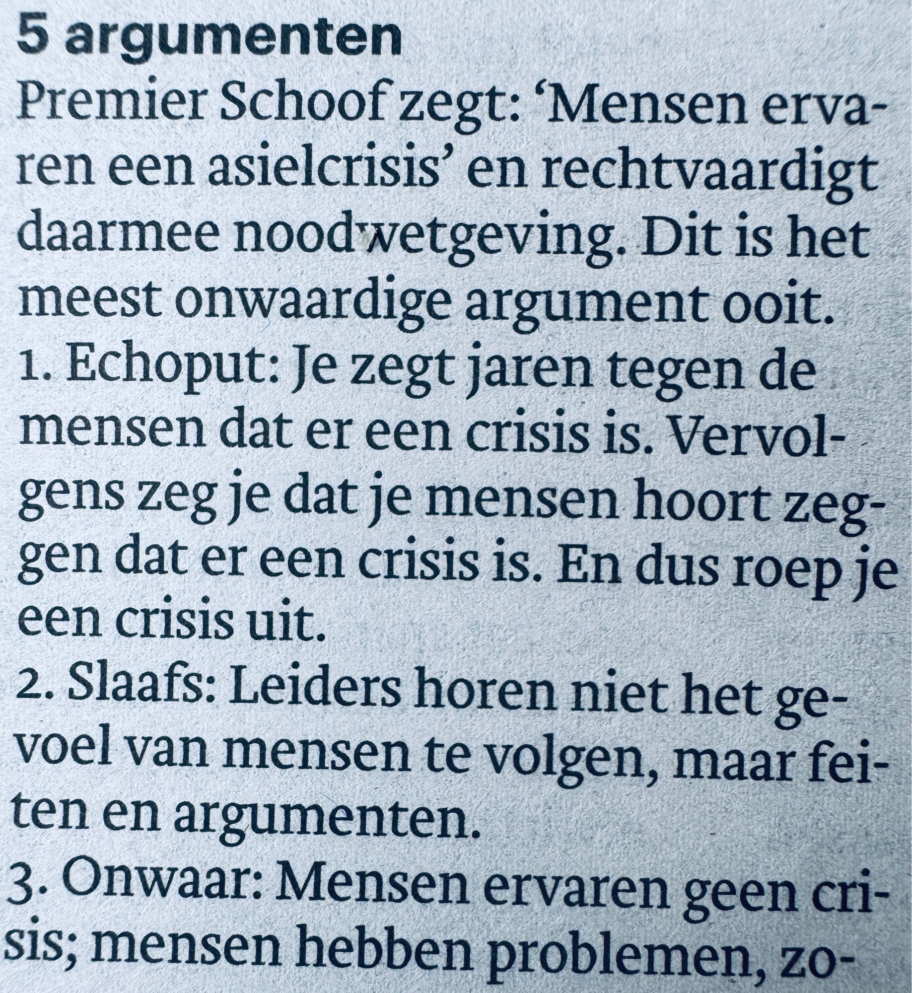 5 argumenten
Premier Schoof zegt: 'Mensen ervaren een asielcrisis' en rechtvaardigt daarmee noodwetgeving. Dit is het meest onwaardige argument ooit. 
1. Echoput: Je zegt jaren tegen de mensen dat er een crisis is. Vervol-gens zeg je dat je mensen hoort zeggen dat er een crisis is. En dus roep je een crisis uit.
2. Slaafs: Leiders horen niet het gevoel van mensen te volgen, maar fei-ten en argumenten.
3. Onwaar: Mensen ervaren geen crisis; mensen hebben problemen, zo-