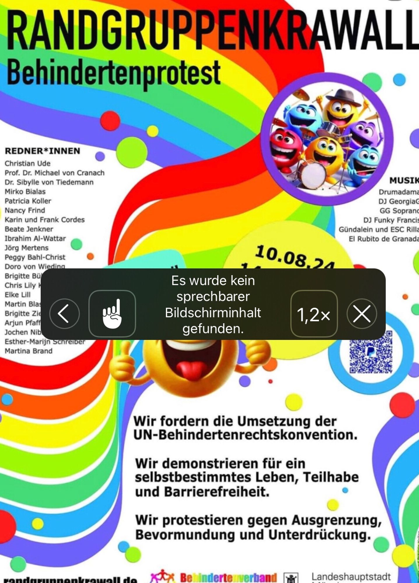 Buntes Plakat auf dem sich ein Regenbogen von links unten nach rechts oben schlängelt.
Text:
Randgruppenkrawall 
Behindertenprotest
Links:
Redner*innen
Schrift zu klein, nicht lesbar
Rechts:
Musik
Schrift zu klein.
In der Mitte die Mitteilung des Screenreaders, das kein sprechbarer Bildschirminhalt gefunden wurde.
Darunter:
Wir fordern die Umsetzung der UN-Behindertenrechtskonvention.
Wir demonstrieren für ein selbstbestimmtes Leben, Teilhabe und Barrierefreiheit.
Wir protestieren gegen Ausgrenzung, Bevormundung und Unterdrückung.