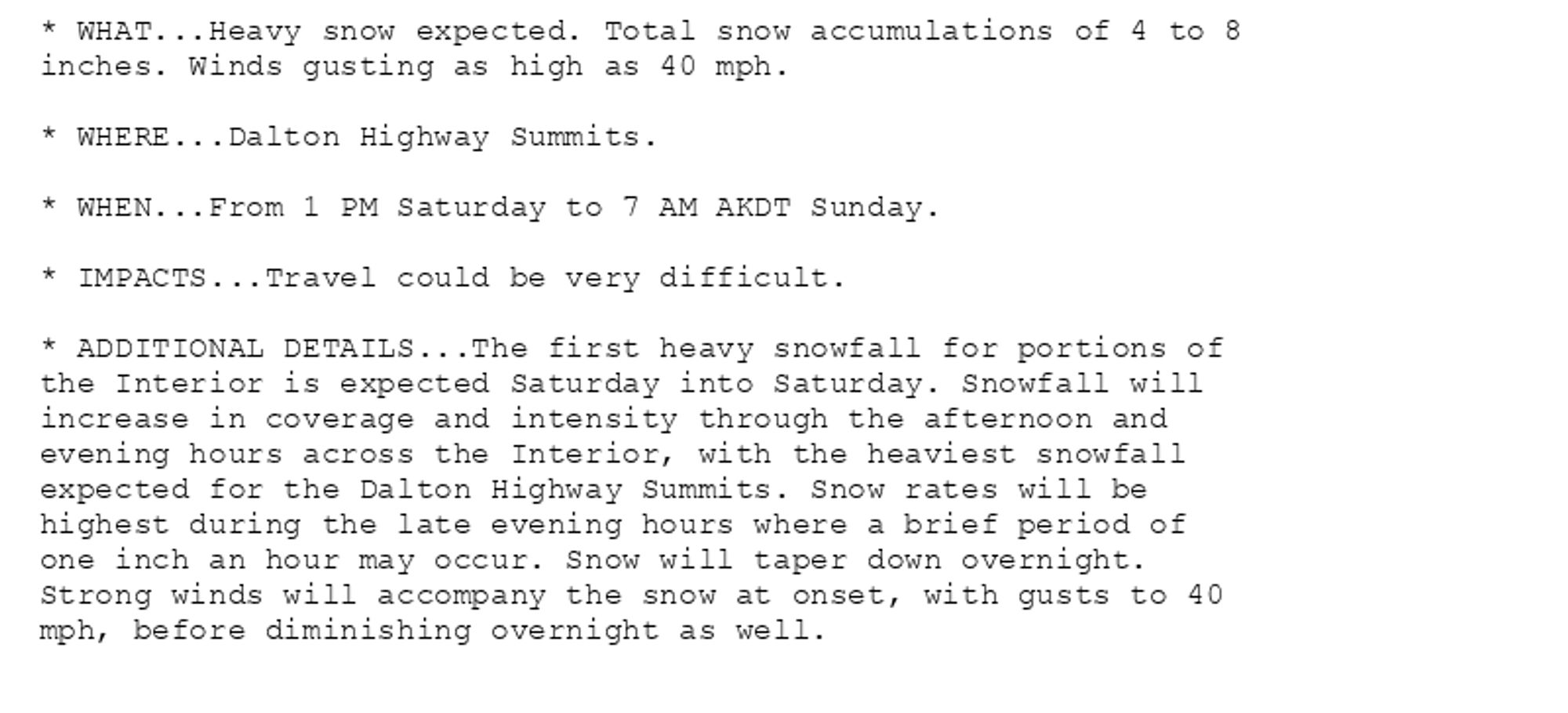 * WHAT...Heavy snow expected. Total snow accumulations of 4 to 8
inches. Winds gusting as high as 40 mph.

* WHERE...Dalton Highway Summits.

* WHEN...From 1 PM Saturday to 7 AM AKDT Sunday.

* IMPACTS...Travel could be very difficult.

* ADDITIONAL DETAILS...The first heavy snowfall for portions of
the Interior is expected Saturday into Saturday. Snowfall will
increase in coverage and intensity through the afternoon and
evening hours across the Interior, with the heaviest snowfall
expected for the Dalton Highway Summits. Snow rates will be
highest during the late evening hours where a brief period of
one inch an hour may occur. Snow will taper down overnight.
Strong winds will accompany the snow at onset, with gusts to 40
mph, before diminishing overnight as well.